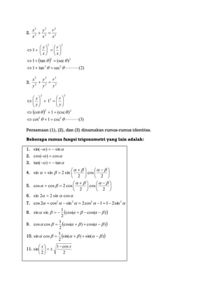 2. 2
2
2
2
2
2
x
r
x
y
x
x

 
)2(sectan1
)(sectan1
1
22
22
22

















x
r
x
y
3. 2
2
2
2
2
2
y
r
y
y
y
x

 
)3(csc1cot
)(csc1cot
1
22
22
2
2
2

















y
r
y
x
Persamaan (1), (2), dan (3) dinamakan rumus-rumus identitas.
Beberapa rumus fungsi trigonometri yang lain adalah:
1.  sin)sin( 
2.  cos)cos( 
3.  tan)tan( 
4. 




 





 

2
cos
2
sin2sinsin


5. 




 





 

2
cos
2
cos2coscos


6.  cossin22sin 
7.  2222
sin211cos2sincos2cos 
8.  )cos(cos(
2
1
sinsin  
9.  )cos()cos(
2
1
coscos  
10.  )sin()sin(
2
1
cossin  
11.
2
cos1
2
sin
xx 






 