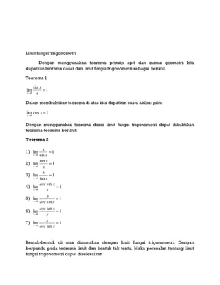 Limit fungsi Trigonometri
Dengan menggunakan teorema prinsip apit dan rumus geometri kita
dapatkan teorema dasar dari limit fungsi trigonometri sebagai berikut.
Teorema 1
1
sin
lim
0

 x
x
x
Dalam membuktikan teorema di atas kita dapatkan suatu akibat yaitu
1coslim
0


x
x
Dengan menggunakan teorema dasar limit fungsi trigonometri dapat dibuktikan
teorema-teorema berikut:
Teorema 2
1) 1
sin
lim
0

 x
x
x
2) 1
tan
lim
0

 x
x
x
3) 1
tan
lim
0

 x
x
x
4) 1
sin
lim
0

 x
xarc
x
5) 1
sin
lim
0

 xarc
x
x
6) 1
tan
lim
0

 x
xarc
x
7) 1
tan
lim
0

 xarc
x
x
Bentuk-bentuk di atas dinamakan dengan limit fungsi trigonometri. Dengan
berpandu pada teorema limit dan bentuk tak tentu. Maka persoalan tentang limit
fungsi trigonometri dapat diselesaikan
 