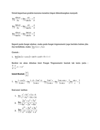 Untuk keperluan praktis teorema tersebut dapat dikembangkan menjadi:
b
a
bx
ax
bx
ax
xx

 sin
lim
sin
lim
00
b
a
bx
ax
bx
ax
xx

 tan
lim
tan
lim
00
b
a
bx
ax
bx
ax
xx

 sin
tan
lim
tan
sin
lim
00
Seperti pada fungsi aljabar, maka pada fungsi trigonometri juga berlaku bahwa jika
f(a) terdefinisi, maka: lim ( ) ( )
x a
f x f a


Contoh :
1.   1100cos0sincos2sinlim
0


xx
x
Berikut ini akan dibahas limit Fungsi Trigonometri bentuk tak tentu yaitu :




1,,,
0
0
Limit Bentuk 





0
0
1.
3
2sin
lim
3
2
sin3
sinsin2
lim
sin3
sin2
lim
sin3
)sin21(1
lim
sin3
2cos1
lim
0
2
0
2
00




 x
x
xx
xx
xx
x
xx
x
xx
x
oxxxxx
Soal-soal Latihan
1.
14194
6116
lim 23
23
1 

 xxx
xxx
x
2. 235
345
826
72
lim
xxx
xxx
x 


3. 2512
7810
12
32
lim
xxx
xxx
x 


 