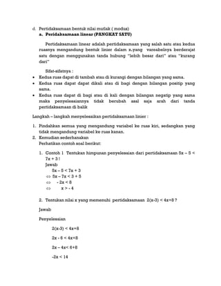 d. Pertidaksamaan bentuk nilai mutlak ( modus)
a. Peridaksamaan linear (PANGKAT SATU)
Pertidaksamaan linear adalah pertidaksamaan yang salah satu atau kedua
ruasnya mengandung bentuk linier dalam x.yang vareabelnya berderajat
satu dengan menggunakan tanda hubung “lebih besar dari” atau “kurang
dari”
Sifat-sifatnya :
 Kedua ruas dapat di tambah atau di kurangi dengan bilangan yang sama.
 Kedua ruas dapat dapat dikali atau di bagi dengan bilangan positip yang
sama.
 Kedua ruas dapat di bagi atau di kali dengan bilangan negatip yang sama
maka penyelesaiannya tidak berubah asal saja arah dari tanda
pertidaksamaan di balik
Langkah – langkah menyelesaikan pertidaksamaan linier :
1. Pindahkan semua yang mengandung variabel ke ruas kiri, sedangkan yang
tidak mengandung variabel ke ruas kanan.
2. Kemudian sederhanakan
Perhatikan contoh soal berikut:
1. Contoh 1 Tentukan himpunan penyelesaian dari pertidaksamaan 5x – 5 <
7x + 3 !
Jawab
5x – 5 < 7x + 3
 5x – 7x < 3 + 5
 - 2x < 8
 x > - 4
2. Tentukan nilai x yang memenuhi pertidaksamaan 2(x-3) < 4x+8 ?
Jawab
Penyelesaian
2(x-3) < 4x+8
2x - 6 < 4x+8
2x – 4x< 6+8
-2x < 14
 