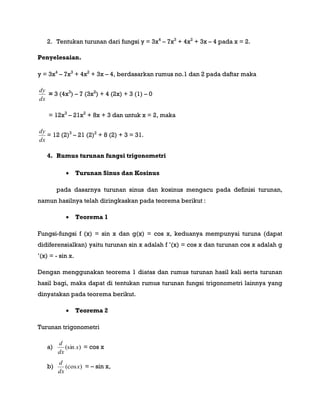 2. Tentukan turunan dari fungsi y = 3x4
– 7x3
+ 4x2
+ 3x – 4 pada x = 2.
Penyelesaian.
y = 3x4
– 7x3
+ 4x2
+ 3x – 4, berdasarkan rumus no.1 dan 2 pada daftar maka
dx
dy
= 3 (4x3
) – 7 (3x2
) + 4 (2x) + 3 (1) – 0
= 12x3
– 21x2
+ 8x + 3 dan untuk x = 2, maka
dx
dy
= 12 (2)3
– 21 (2)2
+ 8 (2) + 3 = 31.
4. Rumus turunan fungsi trigonometri
 Turunan Sinus dan Kosinus
pada dasarnya turunan sinus dan kosinus mengacu pada definisi turunan,
namun hasilnya telah diringkaskan pada teorema berikut :
 Teorema 1
Fungsi-fungsi f (x) = sin x dan g(x) = cos x, keduanya mempunyai turuna (dapat
didiferensialkan) yaitu turunan sin x adalah f ‟(x) = cos x dan turunan cos x adalah g
‟(x) = - sin x.
Dengan menggunakan teorema 1 diatas dan rumus turunan hasil kali serta turunan
hasil bagi, maka dapat di tentukan rumus turunan fungsi trigonometri lainnya yang
dinyatakan pada teorema berikut.
 Teorema 2
Turunan trigonometri
a) )(sin x
dx
d
= cos x
b) )(cosx
dx
d
= – sin x,
 