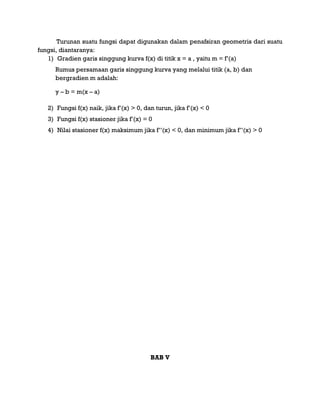 Turunan suatu fungsi dapat digunakan dalam penafsiran geometris dari suatu
fungsi, diantaranya:
1) Gradien garis singgung kurva f(x) di titik x = a , yaitu m = f‟(a)
Rumus persamaan garis singgung kurva yang melalui titik (a, b) dan
bergradien m adalah:
y – b = m(x – a)
2) Fungsi f(x) naik, jika f‟(x) > 0, dan turun, jika f‟(x) < 0
3) Fungsi f(x) stasioner jika f‟(x) = 0
4) Nilai stasioner f(x) maksimum jika f‟‟(x) < 0, dan minimum jika f‟‟(x) > 0
BAB V
 