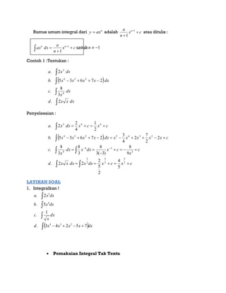 Rumus umum integral dari n
axy  adalah cx
n
a n


1
1
atau ditulis :
 

 
cx
n
a
dxax nn 1
1
untuk 1n
Contoh 1 :Tentukan :
 
dxxxd
dx
x
c
dxxxxxb
dxxa





2.
3
8
.
27635.
2.
4
234
3
Penyelesaian :
 
cxcxdxxdxxxd
c
x
cxdxxdx
x
c
cxxxxxdxxxxxb
cxcxdxxa







 



2
5
2
5
2
3
3
34
4
2345234
443
5
4
2
5
2
22.
9
8
)3(3
8
3
8
3
8
.
2
2
7
2
4
3
27635.
2
1
4
2
2.
LATIHAN SOAL
1. Integralkan !
 



 dxxxxxd
dx
x
c
dxxb
dxxa
75243.
1
.
5.
2.
234
4
5
 Pemakaian Integral Tak Tentu
 