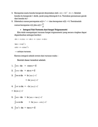 4. Kecepatan suatu benda bergerak dinyatakan oleh 1612)( 2
 tttv . Setelah
benda itu bergerak 1 detik, jarak yang ditempuh 4 m. Tentukan persamaan gerak
dari benda itu !
5. Diketahui rumus percepatan a(t)= 12
t dan kecepatan v(0) = 6. Tentukanlah
rumus kecepatan v(t) jika a(t)=
dt
dv
 Integral Tak Tertentu dari fungsi Trigonometri
Kita telah mempelajari turunan fungsi trigonometri yang secara ringkas dapat
digambarkan sebagai berikut :
xxxxx sincossincossin 
xecx
xx
2
2
coscot
sectan


 artinya turunan.
Karena integral adalah invers dari turunan maka :
Bentuk dasar tersebut adalah:
1.  xsin dx = -cos x + C
2.  xcos dx = sin x + C
3. tan x dx = ln Cx sec
= -ln Cx cos
4. cot x dx = - ln Cx csc
= ln Cx sin
5.  xsec dx = ln Cxx  tansec
cscx dx = ln Cxx  cotcsc
6. x
2
sec dx = tan x + C
 