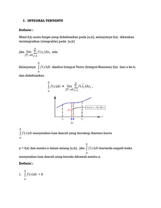 3. INTEGRAL TERTENTU
Definisi :
Misal f(x) suatu fungsi yang didefinisikan pada [a,b], selanjutnya f(x) dikatakan
terintegralkan (integrable) pada [a,b]
jika 


n
i
ii
P
xxf
10
)(lim ada.
Selanjutnya 
b
a
dxxf )( disebut Integral Tentu (Integral Riemann) f(x) dari a ke b,
dan didefinisikan

b
a
dxxf )( = 


n
i
ii
P
xxf
10
)(lim .

b
a
dxxf )( menyatakan luas daerah yang tercakup diantara kurva
y = f(x) dan sumbu x dalam selang [a,b], jika 
b
a
dxxf )( bertanda negatif maka
menyatakan luas daerah yang berada dibawah sumbu x.
Definisi :
1. 
a
a
dxxf )( = 0
 