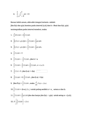 2. dx
x
x

 
5
5
2
5
4
= 0
Secara lebih umum, sifat-sifat integral tertentu adalah:
Jika f(x) dan g(x) kontinu pada interval [a,b] dan k Real dan f(x), g(x)
terintegralkan pada interval tersebut, maka:
1.  
b
a
b
a
dxxfkdxxkf )()(
2. dxxgdxxfdxxgxf
b
a
b
a
b
a
  )()()]()([
3. ,)()()]()([ dxxgdxxfdxxgxf
b
a
b
a
b
a
 
4. 0)( 
a
a
dxxf
5.  
a
b
b
a
dxxfdxxf )()( , jika b < a
6. 
b
a
dxxf )(  
b
c
c
a
dxxfdxxf )()( , c ),( ba
7. ,0)( 
a
a
xf jika f(-x) = -f(x)
8. 
a
a
dxxf )( = 2 
a
dxxf
0
)( , jika f(-x) = f(x)
9. Jika F(u) = 
b
a
dxxf )( , maka )()( ufuF
du
d

10. 
b
a
dxxf )( = (b-a) )( oxf untuk paling sedikit x = x o antara a dan b.
11.  
b
a
b
a
dxxgdxxf )()( jika dan hanya jika f(x)  g(x) untuk setiap x [a,b].
12. )()( xfdttfD
x
ax







 