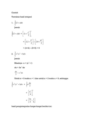 Contoh
Tentukan hasil integral
1. dxx 
2
0
)2(
Jawab
dxx 
2
0
)2( =
2
0
2
2
2 






x
x
= 












2
0
0.2
2
2
2.2
22
= (4+2) – (0+0) = 6
2.  
2
0
32
)1( dxxx
Jawab
Misalnya u = (x 13
 )
du = 3x 2
dx
dxx
du 2
3

Untuk x = 0 maka u = 1 dan untuk x = 2 maka u = 9, sehingga:
 
2
0
32
)1( dxxx = 
9
1
3
du
u
=
9
1
2
6 




u
= 




6
1
6
91
hasil pengintegralan fungsi-fungsi berikut ini:
 