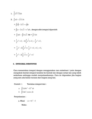 1.  
8
1
31 dxx
2. dxxx 2
)1( 
=    dxxxx 21
=   dxxxxx )2( 2
, dengan sifat integral diperoleh
= xdx -  xx2 dx +  dxx2
= 3
3
2
2
5
1
2
3
1
)
5
2
(2
2
1
CxCxCx 
= 321
32
5
2
3
1
)
5
2
(2
2
1
CCCxxx 
= Cxxx  32
5
2
3
1
)
5
2
(2
2
1
4. INTEGRAL SUBSTITUSI
Cara menentukan integral dengan menggunakan cara substitusi-1 yaitu dengan
mengubah bentuk integral tersebut ke bentuk lain dengan notasi lain yang lebih
sederhana sehingga mudah menyelesaikannya. Cara ini digunakan jika bagian
yang satu ada kaitan turunan dari bagian yang lain.
Contoh 1 : Tentukan integral dari :

 
dxxxb
dxxxa
cossin2.
)14(2.
5
102
Penyelesaian :
a. Misal : 14 2
 xu
Maka:
 