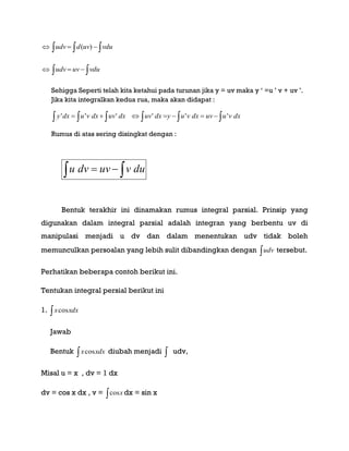     vduuvdudv )(
   vduuvudv
Sehigga Seperti telah kita ketahui pada turunan jika y = uv maka y „ =u ‟ v + uv ‟.
Jika kita integralkan kedua rua, maka akan didapat :
      dxvuuvdxvuydxuvdxuvdxvudxy ''''''
Rumus di atas sering disingkat dengan :
  duvuvdvu
Bentuk terakhir ini dinamakan rumus integral parsial. Prinsip yang
digunakan dalam integral parsial adalah integran yang berbentu uv di
manipulasi menjadi u dv dan dalam menentukan udv tidak boleh
memunculkan persoalan yang lebih sulit dibandingkan dengan udv tersebut.
Perhatikan beberapa contoh berikut ini.
Tentukan integral persial berikut ini
1.  xdxxcos
Jawab
Bentuk  xdxxcos diubah menjadi  udv,
Misal u = x , dv = 1 dx
dv = cos x dx , v =  xcos dx = sin x
 