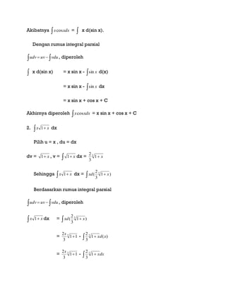 Akibatnya  xdxxcos =  x d(sin x).
Dengan rumus integral parsial
  vduuvudv , diperoleh
 x d(sin x) = x sin x -  xsin d(x)
= x sin x -  xsin dx
= x sin x + cos x + C
Akhirnya diperoleh  xdxxcos = x sin x + cos x + C
2.   xx 1 dx
Pilih u = x , du = dx
dv = x1 , v =   x1 dx = 3
1
3
2
x
Sehingga   xx 1 dx =   )1
3
2
( 3
xxd
Berdasarkan rumus integral parsial
  vduuvudv , diperoleh
  xx 1 dx =   )1
3
2
( 3
xxd
= 3
11
3
2

x
-   )(1
3
2 3
xdx
= 3
11
3
2

x
-   dxx3
1
3
2
 