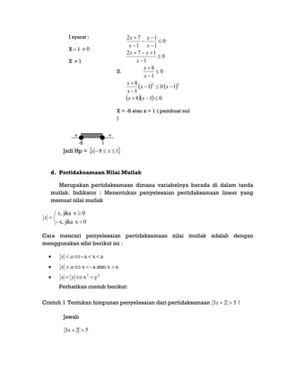 -8 1
+ +-
I syarat :
X – 1 0
X  1
II.
   
   018
101
1
8
0
1
8
0
1
172
0
1
1
1
72
22
















xx
xx
x
x
x
x
x
xx
x
x
x
x
X = -8 atau x = 1 ( pembuat nol
)
Jadi Hp =  18  xx
d. Pertidaksamaan Nilai Mutlak
Merupakan pertidaksamaan dimana variabelnya berada di dalam tanda
mutlak. Indikator : Menentukan penyelesaian pertidaksamaan linear yang
memuat nilai mutlak
0xjikax,-
0xjika,



x
x
Cara mencari penyelesaian pertidaksamaan nilai mutlak adalah dengan
menggunakan sifat berikut ini :
 axa-  ax
 aatau xa-x  ax
 22
yx  yx
Perhatikan contoh berikut:
Contoh 1 Tentukan himpunan penyelesaian dari pertidaksamaan 523 x !
Jawab
523 x
 