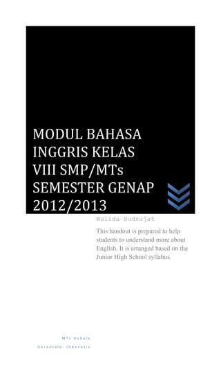 MODUL BAHASA
INGGRIS KELAS
VIII SMP/MTs
SEMESTER GENAP
2012/2013
                       Wulida Sudrajat
                       This handout is prepared to help
                       students to understand more about
                       English. It is arranged based on the
                       Junior High School syllabus.




         MTs Hubulo

Gorontalo- Indonesia
 