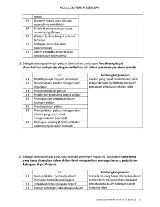 MODUL SENTUHAN KASIH SPM
kukuh
F3 Ekonomi negara akan dikuasai
sepenuhnya oleh British
F4 British akan mencampuri adat
resam orang Melayu
F5 Warisan budaya bangsa pribumi
terhapus
F6 Berbagai jenis cukai akan
diperkenalkan
F7 Sistem pentadbiran barat akan
dilaksanakan sepenuhnya
16. Sebagai seorang pemimpin pelajar, kemukakan pandangan faedah yang dapat
dimanfaatkan oleh pelajar dengan melibatkan diri dalam persatuan-persatuan sekolah.
Isi Sambungkan jawapan
F1 Melatih pelajar menjadi pemimpin Faedah yang dapat dimanfaatkan oleh
pelajar dengan melibatkan diri dalam
persatuan-persatuan sekolah ialah
F2 Mendedahkan kaedah menguruskan
organisasi
F3 Mencungkil bakat pelajar
F4 Melahirkan kerjasama antara pelajar
F5 Meningkatkan perpaduan dalam
kalangan pelajar
F6 Mendisiplinkan pelajar
F7 Membolehkan pelajar menggunakan
saluran yang betul untuk
mengemukakan pendapat
F8 Memupuk semangat permuafakatan
dalam menyelesaikan masalah
17. Sebagai seorang pelajar yang bakal menjadi pemimpin negara ini, cadangkan tema-tema
yang harus diterapkan dalam akhbar demi mengukuhkan semangat bersatu padu dalam
kalangan rakyat Malaysia.
Isi Sambungkan jawapan
F1 Permuafakatan pemimpin dalam
menuntut kemerdekaan negara
Tema-tema yang harus diterapkan dalam
akhbar demi mengukuhkan semangat
bersatu padu dalam kalangan rakyat
Malaysia ialah
F2 Perpaduan teras kejayaan negara
F3 Amalan semangat satu Malaysia dalam
MODUL SENTUHAN KASIH AKAK T.5 BAB 1,2,3 13
 