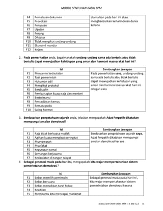 MODUL SENTUHAN KASIH SPM
diamalkan pada hari ini akan
menghancurkan keharmonian dunia
kerana
F4 Pemalsuan dokumen
F5 Provokasi
F6 Penipuan
F7 Ugutan
F8 Perang
F9 Diktator
F10 Tidak mengikut undang-undang
F11 Ekonomi mundur
F12 Kejam
2. Pada pemerhatian anda, bagaimanakah undang-undang sama ada bertulis atau tidak
bertulis dapat mewujudkan kehidupan yang aman dan harmoni masyarakat hari ini?
Isi Sambungkan jawapan
F1 Menjamin kedaulatan Pada pemerhatian saya, undang-undang
sama ada bertulis atau tidak bertulis
dapat mewujudkan kehidupan yang
aman dan harmoni masyarakat hari ini
dengan cara
F2 Taat pemerintah
F3 Hukuman adil
F4 Mengikut protokol
F5 Berdisiplin
F6 Pembahagian kuasa raja dan menteri
F7 Bertoleransi
F8 Pentadbiran kemas
F9 Bersatu padu
F10 Saling hormat
3. Berdasarkan pengetahuan sejarah anda, jelaskan mengapakah Adat Perpatih dikatakan
mempunyai amalan demokrasi?
Isi Sambungkan jawapan
F1 Raja tidak berkuasa mutlak Berdasarkan pengetahuan sejarah saya,
Adat Perpatih dikatakan mempunyai
amalan demokrasi kerana
F2 Agihan kuasa mengikut peringkat
F3 Musyawarah
F4 Muafakat
F5 Keputusan ramai
F6 Semangat kerjasama
F7 Kedaulatan di tangan rakyat
4 Sebagai generasi muda pada hari ini, mengapakah kita wajar mempertahankan sistem
pemerintahan demokrasi?
Isi Sambungkan jawapan
F1 Bebas memilih pemimpin Sebagai generasi muda pada hari ini ,
kita wajar mempertahankan sistem
pemerintahan demokrasi kerana
F2 Bebas bersuara
F3 Bebas menaikkan taraf hidup
F4 Keadilan
F5 Membantu kita mencapai matlamat
MODUL SENTUHAN KASIH AKAK T.5 BAB 1,2,3 16
 