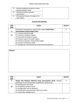 MODUL SENTUHAN KASIH SPM
F3 Mempertingkatkan kerjasama antara
kerajaan dengan rakyat
F4 Memperbanyakkan pasukan
sukarelawan
F5 Mempergiat kempen semangat cinta
akan negara
SOALAN SPM SEBENAR
SPM
2009
Soalan Markah
4e
Berdasarkan pengetahuan sejarah anda, apakah kepentingan
perlembagaan kepada Negara kita?
3
Isi
F1-undang-undang tertinggi
F2-menjamin kestabilan negara
F3-melicinkan pentadbiran negara
F4-menjadi rujukan mentadbir negara
F5-menjamin kesetiaan rakyat kepada negara
F6-menjamin kebebasan rakyat
F7-menjaga dan menlindungi hak orang melayu/bumiputera
Jawapan:
SPM
2007
Soalan Markah
7c Negara kita Malaysia dibentuk tanpa pertumpahan darah. Jelaskan
pernyataan di atas berdasarkan pengetahuan sejarah anda.
4
Isi
F1-kebijaksanaan pemimpin
F2-mengadakan pakatan murni
F3-menggunakan saluran diplomasi
F4-menghasilkan kerjasama dan tolak ansur politik
F5-menyatukan pelbagai kaum
MODUL SENTUHAN KASIH AKAK T.5 BAB 1,2,3 18
 