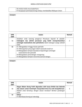 MODUL SENTUHAN KASIH SPM
F6-melalui tolak ansur/sederhana
F7-keupayaan pemimpin/orang melayu membatalkan Malayan Union
Jawapan:
SPM
2009
Soalan Markah
3e
Andaikan anda seorang pengerusi Persatuan Sejarah di sekolah.
Cadangkan dua aktiviti persatuan yang boleh memperkukuhkan
semangat nasionalisme dan patriotisme dalam kalangan warga sekolah
anda.
2
Isi F1- Mengadakan minggu/ bulan patriotik
F2- Memaparkan perjuangan tokoh nasionalis tanah air
F3-Mengadakan kempen kesedaran kepentingan semangat
nasionalisme dan patriotik
F4-Mengadakan pertandingan mengarang
F5-Mengadakan kempen mencintai warisan bangsa
Jawapan:
SPM
2007
Soalan Markah
3e
Slogan Beban Orang Putih digunakan oleh kuasa British dan Belanda
atas alasan untuk memimpin masyarakat timur ke arah kesejahteraan.
Adakah anda bersetuju dengan alasan tersebut? Berikan pandangan
anda.
3
Isi Setuju
F1-Membawa kemajuan teknologi
MODUL SENTUHAN KASIH AKAK T.5 BAB 1,2,3 19
 