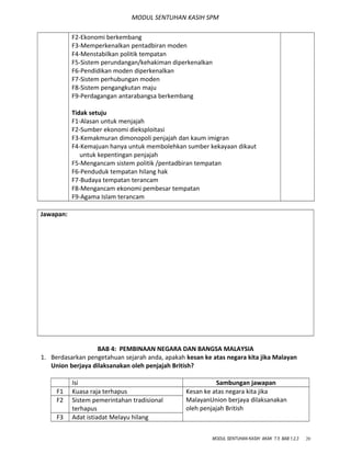 MODUL SENTUHAN KASIH SPM
F2-Ekonomi berkembang
F3-Memperkenalkan pentadbiran moden
F4-Menstabilkan politik tempatan
F5-Sistem perundangan/kehakiman diperkenalkan
F6-Pendidikan moden diperkenalkan
F7-Sistem perhubungan moden
F8-Sistem pengangkutan maju
F9-Perdagangan antarabangsa berkembang
Tidak setuju
F1-Alasan untuk menjajah
F2-Sumber ekonomi dieksploitasi
F3-Kemakmuran dimonopoli penjajah dan kaum imigran
F4-Kemajuan hanya untuk membolehkan sumber kekayaan dikaut
untuk kepentingan penjajah
F5-Mengancam sistem politik /pentadbiran tempatan
F6-Penduduk tempatan hilang hak
F7-Budaya tempatan terancam
F8-Mengancam ekonomi pembesar tempatan
F9-Agama Islam terancam
Jawapan:
BAB 4: PEMBINAAN NEGARA DAN BANGSA MALAYSIA
1. Berdasarkan pengetahuan sejarah anda, apakah kesan ke atas negara kita jika Malayan
Union berjaya dilaksanakan oleh penjajah British?
Isi Sambungan jawapan
F1 Kuasa raja terhapus Kesan ke atas negara kita jika
MalayanUnion berjaya dilaksanakan
oleh penjajah British
F2 Sistem pemerintahan tradisional
terhapus
F3 Adat istiadat Melayu hilang
MODUL SENTUHAN KASIH AKAK T.5 BAB 1,2,3 20
 