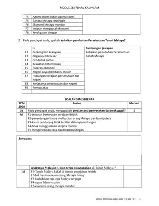 MODUL SENTUHAN KASIH SPM
F4 Agama Islam bukan agama rasmi
F5 Bahasa Melayu terpinggir
F6 Ekonomi Melayu mundur
F7 Imigran menguasai ekonomi
F8 Kerakyatan longgar
2. Pada pendapat anda, apakah kebaikan penubuhan Persekutuan Tanah Melayu?
Isi Sambungan jawapan
F1 Perkongsian kekayaan Kebaikan penubuhan Persekutuan
Tanah MelayuF2 Negara lebih besar
F3 Penduduk ramai
F4 Kekuatan ketenteraan
F5 Pasaran ekonomi
F6 Negeri kaya membantu miskin
F7 Hubungan kerajaan persekutuan dan
negeri
F8 Kerjasama persekutuan dan negeri
F9 Pemuafakat
SOALAN SPM SEBENAR
SPM
2008
Soalan Markah
3e Pada pendapat anda, mengapakah gerakan anti penyerahan Sarawak gagal? 2
Isi F1-tekanan berterusan kerajaan British
F2-penentangan hanya melibatkan orang Melayu dan bumiputera
F3-kaum pendatang tidak terlibat dalam penentangan
F4-tidak menggunakan senjata moden
F5-mengenepikan cara diplomasi/rundingan
SPM
2006
Soalan Markah
7c Berdasarkan pengetahuan sejarah anda, apakah yang akan berlaku
sekiranya Malayan Union terus dilaksanakan di Tanah Melayu ?
8
Isi F1-Tanah Melayu kekal di bawah penjajahan british
F2-hak keistimewaan orang Melayu hilang
F3-kedudukan raja-raja Melayu tergugat
F4-agam Islam tercabar
F5-ekonomi orang melayu mundur
MODUL SENTUHAN KASIH AKAK T.5 BAB 1,2,3 21
Jawapan:
 