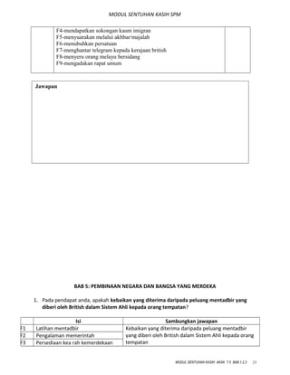 MODUL SENTUHAN KASIH SPM
F4-mendapatkan sokongan kaum imigran
F5-menyuarakan melalui akhbar/majalah
F6-menubuhkan persatuan
F7-menghantar telegram kepada kerajaan british
F8-menyeru orang melayu bersidang
F9-mengadakan rapat umum
BAB 5: PEMBINAAN NEGARA DAN BANGSA YANG MERDEKA
1. Pada pendapat anda, apakah kebaikan yang diterima daripada peluang mentadbir yang
diberi oleh British dalam Sistem Ahli kepada orang tempatan?
Isi Sambungkan jawapan
F1 Latihan mentadbir Kebaikan yang diterima daripada peluang mentadbir
yang diberi oleh British dalam Sistem Ahli kepada orang
tempatan
F2 Pengalaman memerintah
F3 Persediaan kea rah kemerdekaan
MODUL SENTUHAN KASIH AKAK T.5 BAB 1,2,3 23
Jawapan
 
