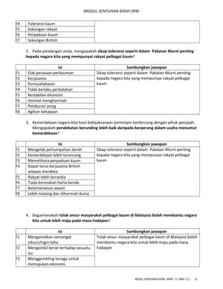 MODUL SENTUHAN KASIH SPM
F4 Toleransi kaum
F5 Sokongan rakyat
F6 Perpaduan kaum
F7 Sokongan British
2. Pada pandangan anda, mengapakah sikap toleransi seperti dalam Pakatan Murni penting
kepada negara kita yang mempunyai rakyat pelbagai kaum?
Isi Sambungkan jawapan
F1 Elak perasaan perkauman Sikap toleransi seperti dalam Pakatan Murni penting
kepada negara kita yang mempunyai rakyat pelbagai
kaum
F2 Kerjasama
F3 Permuafakatan
F4 Tidak berlaku perbalahan
F5 Kestabilan ekonomi
F6 Hormat menghormati
F7 Pelaburan asing
F8 Agihan kekayaan
3. Kemerdekaan negara kita hasil kebijaksanaan pemimpin berbincang dengan pihak penjajah.
Mengapakah pendekatan berunding lebih baik daripada berperang dalam usaha menuntut
kemerdekaan?
Isi Sambungkan jawapan
F1 Mengelak pertumpahan darah Sikap toleransi seperti dalam Pakatan Murni penting
kepada negara kita yang mempunyai rakyat pelbagai
kaum
F2 Kemerdekaan lebih terancang
F3 Memelihara perpaduan kaum
F4 Dapat terus kerjasama British
selepas merdeka
F5 Rakyat lebih bersedia
F6 Tiada kerosakan harta benda
F7 Ketenteraman awam
F8 Lebih matang dan dihormati dunia
4. Bagaimanakah tolak ansur masyarakat pelbagai kaum di Malaysia boleh membantu negara
kita untuk lebih maju pada masa hadapan?
Isi Sambungkan jawapan
F1 Mengamalkan semangat
inkuiri/ingin tahu
Tolak ansur masyarakat pelbagai kaum di Malaysia boleh
membantu negara kita untuk lebih maju pada masa
hadapanF2 Mengambil berat terhadap sesuatu
isu
F3 Menggembling tenaga untuk
memajukan ekonomi
MODUL SENTUHAN KASIH AKAK T.5 BAB 1,2,3 24
 