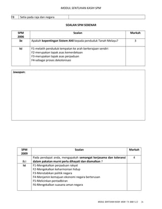 MODUL SENTUHAN KASIH SPM
F8 Setia pada raja dan negara
SOALAN SPM SEBENAR
SPM
2006
Soalan Markah
3e Apakah kepentingan Sistem Ahli kepada penduduk Tanah Melayu? 3
Isi F1-melatih penduduk tempatan ke arah berkerajaan sendiri
F2-merupakan tapak asas kemerdekaan
F3-merupakan tapak asas perpaduan
F4-sebagai proses dekolonisasi
Jawapan:
SPM
2009
Soalan Markah
8ci
Pada pendapat anda, mengapakah semangat kerjasama dan toleransi
dalam pakatan murni perlu dihayati dan diamalkan ?
4
Isi F1-Mengekalkan perpaduan rakyat
F2-Mengekalkan keharmonian hidup
F3-Menstabikan politik negara
F4-Menjamin kemajuan ekonomi negara berterusan
F5-Melicinkan pentadbiran
F6-Mengekalkan suasana aman negara
MODUL SENTUHAN KASIH AKAK T.5 BAB 1,2,3 26
 