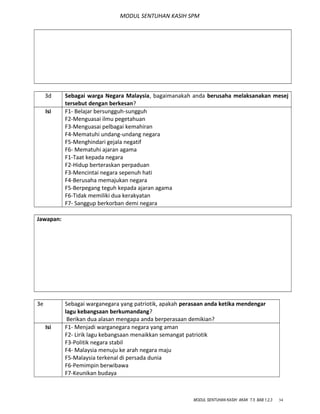 MODUL SENTUHAN KASIH SPM
3d Sebagai warga Negara Malaysia, bagaimanakah anda berusaha melaksanakan mesej
tersebut dengan berkesan?
Isi F1- Belajar bersungguh-sungguh
F2-Menguasai ilmu pegetahuan
F3-Menguasai pelbagai kemahiran
F4-Mematuhi undang-undang negara
F5-Menghindari gejala negatif
F6- Mematuhi ajaran agama
F1-Taat kepada negara
F2-Hidup berteraskan perpaduan
F3-Mencintai negara sepenuh hati
F4-Berusaha memajukan negara
F5-Berpegang teguh kepada ajaran agama
F6-Tidak memiliki dua kerakyatan
F7- Sanggup berkorban demi negara
Jawapan:
3e Sebagai warganegara yang patriotik, apakah perasaan anda ketika mendengar
lagu kebangsaan berkumandang?
Berikan dua alasan mengapa anda berperasaan demikian?
Isi F1- Menjadi warganegara negara yang aman
F2- Lirik lagu kebangsaan menaikkan semangat patriotik
F3-Politik negara stabil
F4- Malaysia menuju ke arah negara maju
F5-Malaysia terkenal di persada dunia
F6-Pemimpin berwibawa
F7-Keunikan budaya
MODUL SENTUHAN KASIH AKAK T.5 BAB 1,2,3 34
 
