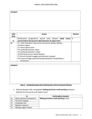 MODUL SENTUHAN KASIH SPM
Jawapan:
SPM
2010
Soalan Markah
8c
Berdasarkan pengetahuan sejarah anda, jelaskan sebab sistem
pemerintahan beraja perlu dipertahankan di negara kita?
4
Isi F1- Telah diamalkan sejak zaman Kesultanan Melayu Melaka
F2-Ketua negara
F3- Ketua agama Islam
F4-Lambang kesetiaan rakyat
F5-Lambang perpaduan rakyat
F6-Pelindung semua rakyat Malaysia
F7-Pernah menjadi tonggak pembentukan empayar
F8- Kuasa tertinggi yang melindungi kedudukan orang Melayu /
bumiputera
Jawapan:
BAB 8 : PEMBANGUNAN DAN PERPADUAN UNTUK KESEJAHTERAAN
1. Pada pandangan anda, mengapakah bidang pertanian masih penting walaupun
Malaysia kini menuju ke arah negara maju?
Isi Sambungkan jawapan
F1 Bantu ekonomi bumiputera Bidang pertanian masih penting kerana
F2 Pertanian dagang
F3 Usahawan tani
F4 Bekalan makanan
F5 Mengurangkan import
MODUL SENTUHAN KASIH AKAK T.5 BAB 1,2,3 35
 