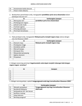 MODUL SENTUHAN KASIH SPM
F6 Keselamatan ketika darurat
F7 Petani miskin dibantu
2. Berdasarkan pemerhatian anda, mengapakah pendidikan perlu terus diutamakan dalam
kehidupan kita hari ini?
Isi Sambungkan jawapan
F1 Memajukan diri pendidikan perlu terus diutamakan
F2 Pembangunan negara
F3 Sahsiah anak muda
F4 Tuntutan agama
F5 Peluang pekerjaan
F6 Pemimpin berwibawa
3. Pada pendapat anda, mengapakah Malaysia perlu menjadi negara maju selaras dengan
cita-cita Wawasan 2020?
Isi Sambungkan jawapan
F1 Ekonomi maju Malaysia perlu menjadi negara maju
F2 Pendapatan tinggi
F3 Kestabilan politik
F4 Maruah bangsa
F5 Kemajuan ilmu
F6 Masyarakat penyayang
F7 Agihan ekonomi
F8 Perpaduan
4. Sebagai seseorang pemimpin bagaimanakah anda dapat menjalin hubungan baik dengan
negara-negara serantau?
Isi Jawapan
F1
F2
F3
F4
F5
5. Sebagai seorang pelajar, apakah tanggungjawab anda bagi merealisasikan Wawasan 2020?
Isi Sambungkan jawapan
F1 Menjalin perpaduan Tanggungjawab saya bagi merealisasikan Wawasan
2020 ialahF2 Beridentiti Malaysia
F3 berkeyakinan diri dan berani
F4 berfikran matang
F5 sikap toleransi
F6 Bersikap progresif
MODUL SENTUHAN KASIH AKAK T.5 BAB 1,2,3 36
 