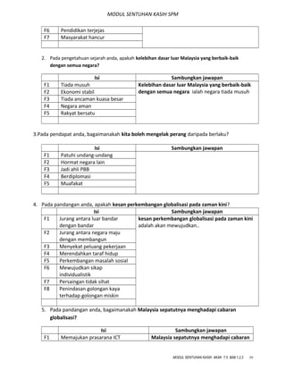 MODUL SENTUHAN KASIH SPM
F6 Pendidikan terjejas
F7 Masyarakat hancur
2. Pada pengetahuan sejarah anda, apakah kelebihan dasar luar Malaysia yang berbaik-baik
dengan semua negara?
Isi Sambungkan jawapan
F1 Tiada musuh Kelebihan dasar luar Malaysia yang berbaik-baik
dengan semua negara ialah negara tiada musuhF2 Ekonomi stabil
F3 Tiada ancaman kuasa besar
F4 Negara aman
F5 Rakyat bersatu
3.Pada pendapat anda, bagaimanakah kita boleh mengelak perang daripada berlaku?
Isi Sambungkan jawapan
F1 Patuhi undang-undang
F2 Hormat negara lain
F3 Jadi ahli PBB
F4 Berdiplomasi
F5 Muafakat
4. Pada pandangan anda, apakah kesan perkembangan globalisasi pada zaman kini?
Isi Sambungkan jawapan
F1 Jurang antara luar bandar
dengan bandar
kesan perkembangan globalisasi pada zaman kini
adalah akan mewujudkan..
F2 Jurang antara negara maju
dengan membangun
F3 Menyekat peluang pekerjaan
F4 Merendahkan taraf hidup
F5 Perkembangan masalah sosial
F6 Mewujudkan sikap
individualistik
F7 Persaingan tidak sihat
F8 Penindasan golongan kaya
terhadap golongan miskin
5. Pada pandangan anda, bagaimanakah Malaysia sepatutnya menghadapi cabaran
globalisasi?
Isi Sambungkan jawapan
F1 Memajukan prasarana ICT Malaysia sepatutnya menghadapi cabaran
MODUL SENTUHAN KASIH AKAK T.5 BAB 1,2,3 39
 
