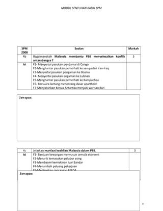 MODUL SENTUHAN KASIH SPM
SPM
2008
Soalan Markah
4b Bagaimanakah Malaysia membantu PBB menyelesaikan konflik
antarabangsa ?
3
Isi F1- Menyertai pasukan pendamai di Congo
F2-Menghantar pasukan pemerhati ke sempadan Iran-Iraq
F3-Menyertai pasukan pengaman ke Bosnia
F4- Menyertai pasukan engaman ke Lubnan
F5-Menghantar pasukan pemerhati ke Kampuchea
F6- Bersuara lantang menentang dasar apartheid
F7-Menyarankan benua Antartika menjadi warisan dun
4c Jelaskan manfaat keahlian Malaysia dalam PBB. 3
Isi F1- Bantuan kewangan menyusun semula ekonomi
F2-Menarik kemasukan pelabur asing
F3-Membasmi kemiskinan luar Bandar
F4-Menambah peluang pekerjaan
F5-Menjayakan rancangan FELDA
F6-Kemudahan penyelidikan
F7-Membangunkan prasarana pendidikan
MODUL SENTUHAN KASIH AKAK T.5 BAB 1,2,3 43
Jawapan:
Jawapan:
 