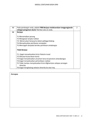 MODUL SENTUHAN KASIH SPM
4d Pada pandangan anda, adakah PBB Berjaya melaksanakan tanggungjawab
sebagai pengaman dunia? Berikan alas an anda.
2
Isi Berjaya
F1-Menamatkan perang
F2-Mengawal senjata nuklear
F3- Meneruskan kerjasama dalam pelbagai bidang
F4-Menyelesaikan pertikaian sempadan
F5-Mencegah daripada berlaku pertikaian antabangsa
Tidak Berjaya
F1- Gagal menyelesaikan krisis Palestin-Israel
F2-Dikuasai kuasa besar dunia
F3-Gagal menyelesaikan ancaman lanun di perairan antarabangsa
F4-Gagal menyelesaikan perlumbaan nuklear
F5-Tidak mampu menyelesaikan krisis Afghanistan selepas serangan
Amerika
F6-Gagal menghalang sekatan Amerika ke atas Iraq
MODUL SENTUHAN KASIH AKAK T.5 BAB 1,2,3 44
Jawapan
 