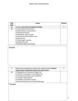 MODUL SENTUHAN KASIH SPM
SPM
2006
Soalan Markah
9b Jelaskan enam kesan Perang Dunia Kedua. 6
Isi F1- Kemusnahan harta benda
F2-Belanja besar untuk peulihan
F3-Rakyat kemiskinan
F4-Kestabilan negara terjejas
F5-Kemusnahan kemudahan awam
F6-Korban jiwa
F7-Kekurangan makanan
F8-Wabak penyakit
F9-Ekonomi tidak berkembang
9c Berdasarkan pengetahuan sejarah anda, bagaimanakah sesebuah
negara dapat mengelakkan berlakunya peperangan?
6
Isi F1-Menghaormati kedaulatan Negara lain
F2-Elakkan mencampuri urusan Negara lain
F3-Selesaikan pertikaian secara diplomasi
F4-amalkan sikap toleransi
F5-Elakkkan perlumbaan senjata
F6-sertai pertubuhan serantau/antarabangsa
F7-Bekerjasama menentang keganasan
MODUL SENTUHAN KASIH AKAK T.5 BAB 1,2,3 46
Jawapan:
Jawapan:
 
