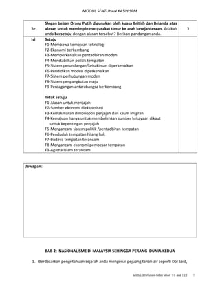 MODUL SENTUHAN KASIH SPM
3e
Slogan beban Orang Putih digunakan oleh kuasa British dan Belanda atas
alasan untuk memimpin masyarakat timur ke arah kesejahteraan. Adakah
anda bersetuju dengan alasan tersebut? Berikan pandangan anda.
3
Isi Setuju
F1-Membawa kemajuan teknologi
F2-Ekonomi berkembang
F3-Memperkenalkan pentadbiran moden
F4-Menstabilkan politik tempatan
F5-Sistem perundangan/kehakiman diperkenalkan
F6-Pendidikan moden diperkenalkan
F7-Sistem perhubungan moden
F8-Sistem pengangkutan maju
F9-Perdagangan antarabangsa berkembang
Tidak setuju
F1-Alasan untuk menjajah
F2-Sumber ekonomi dieksploitasi
F3-Kemakmuran dimonopoli penjajah dan kaum imigran
F4-Kemajuan hanya untuk membolehkan sumber kekayaan dikaut
untuk kepentingan penjajah
F5-Mengancam sistem politik /pentadbiran tempatan
F6-Penduduk tempatan hilang hak
F7-Budaya tempatan terancam
F8-Mengancam ekonomi pembesar tempatan
F9-Agama Islam terancam
Jawapan:
BAB 2: NASIONALISME DI MALAYSIA SEHINGGA PERANG DUNIA KEDUA
1. Berdasarkan pengetahuan sejarah anda mengenai pejuang tanah air seperti Dol Said,
MODUL SENTUHAN KASIH AKAK T.5 BAB 1,2,3 7
 