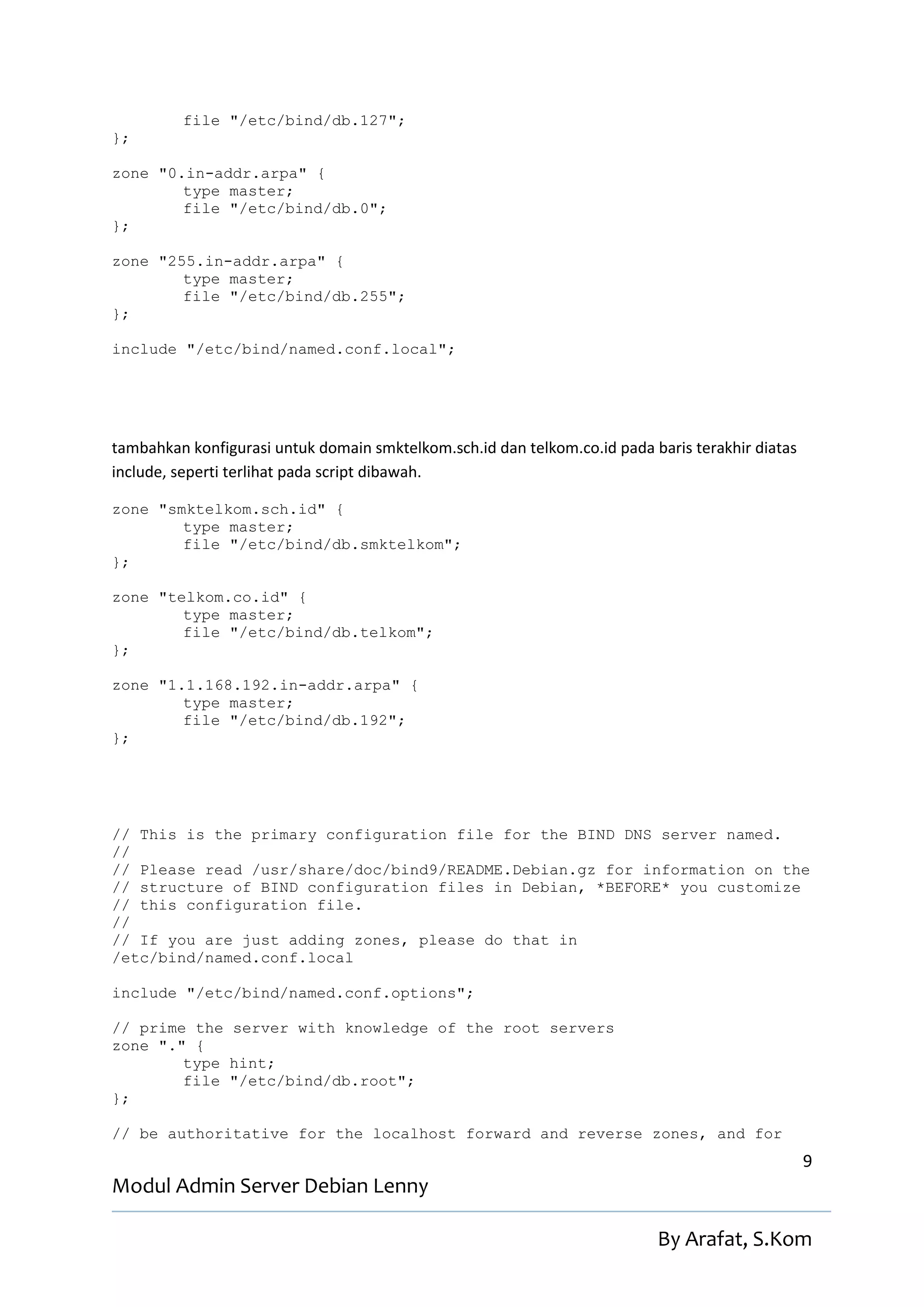 file "/etc/bind/db.127";
};

zone "0.in-addr.arpa" {
        type master;
        file "/etc/bind/db.0";
};

zone "255.in-addr.arpa" {
        type master;
        file "/etc/bind/db.255";
};

include "/etc/bind/named.conf.local";




tambahkan konfigurasi untuk domain smktelkom.sch.id dan telkom.co.id pada baris terakhir diatas
include, seperti terlihat pada script dibawah.

zone "smktelkom.sch.id" {
        type master;
        file "/etc/bind/db.smktelkom";
};

zone "telkom.co.id" {
        type master;
        file "/etc/bind/db.telkom";
};

zone "1.1.168.192.in-addr.arpa" {
        type master;
        file "/etc/bind/db.192";
};




// This is the primary configuration file for the BIND DNS server named.
//
// Please read /usr/share/doc/bind9/README.Debian.gz for information on the
// structure of BIND configuration files in Debian, *BEFORE* you customize
// this configuration file.
//
// If you are just adding zones, please do that in
/etc/bind/named.conf.local

include "/etc/bind/named.conf.options";

// prime the server with knowledge of the root servers
zone "." {
        type hint;
        file "/etc/bind/db.root";
};

// be authoritative for the localhost forward and reverse zones, and for
                                                                                                  9
Modul Admin Server Debian Lenny

                                                                           By Arafat, S.Kom
 
