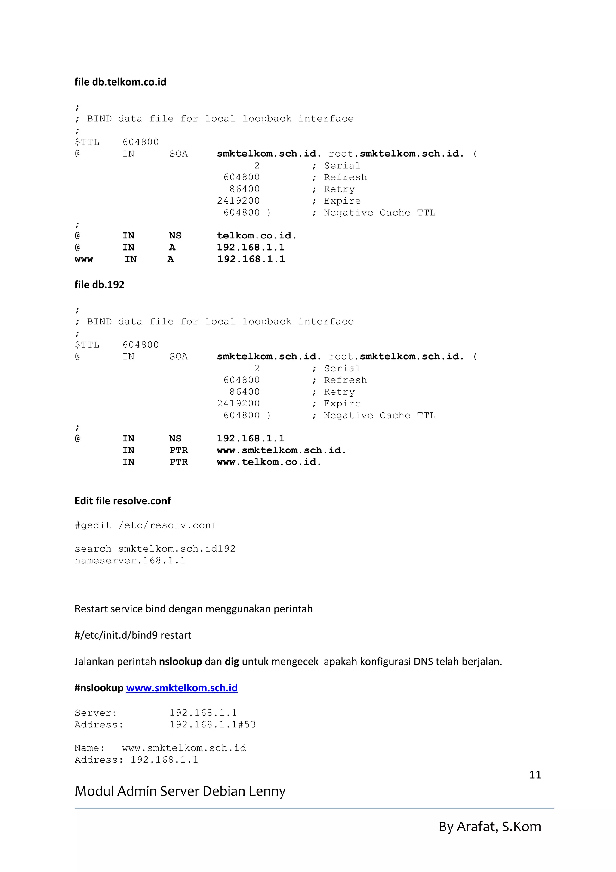 file db.telkom.co.id

;
; BIND data file for local loopback interface
;
$TTL    604800
@       IN     SOA     smktelkom.sch.id. root.smktelkom.sch.id. (
                             2        ; Serial
                        604800        ; Refresh
                         86400        ; Retry
                       2419200        ; Expire
                        604800 )      ; Negative Cache TTL
;
@       IN     NS      telkom.co.id.
@       IN     A       192.168.1.1
www     IN     A       192.168.1.1

file db.192

;
; BIND data file for local loopback interface
;
$TTL    604800
@       IN     SOA     smktelkom.sch.id. root.smktelkom.sch.id. (
                             2        ; Serial
                        604800        ; Refresh
                         86400        ; Retry
                       2419200        ; Expire
                        604800 )      ; Negative Cache TTL
;
@       IN     NS      192.168.1.1
        IN     PTR     www.smktelkom.sch.id.
        IN     PTR     www.telkom.co.id.


Edit file resolve.conf

#gedit /etc/resolv.conf

search smktelkom.sch.id192
nameserver.168.1.1



Restart service bind dengan menggunakan perintah

#/etc/init.d/bind9 restart

Jalankan perintah nslookup dan dig untuk mengecek apakah konfigurasi DNS telah berjalan.

#nslookup www.smktelkom.sch.id

Server:                192.168.1.1
Address:               192.168.1.1#53

Name:   www.smktelkom.sch.id
Address: 192.168.1.1
                                                                                           11
Modul Admin Server Debian Lenny

                                                                          By Arafat, S.Kom
 
