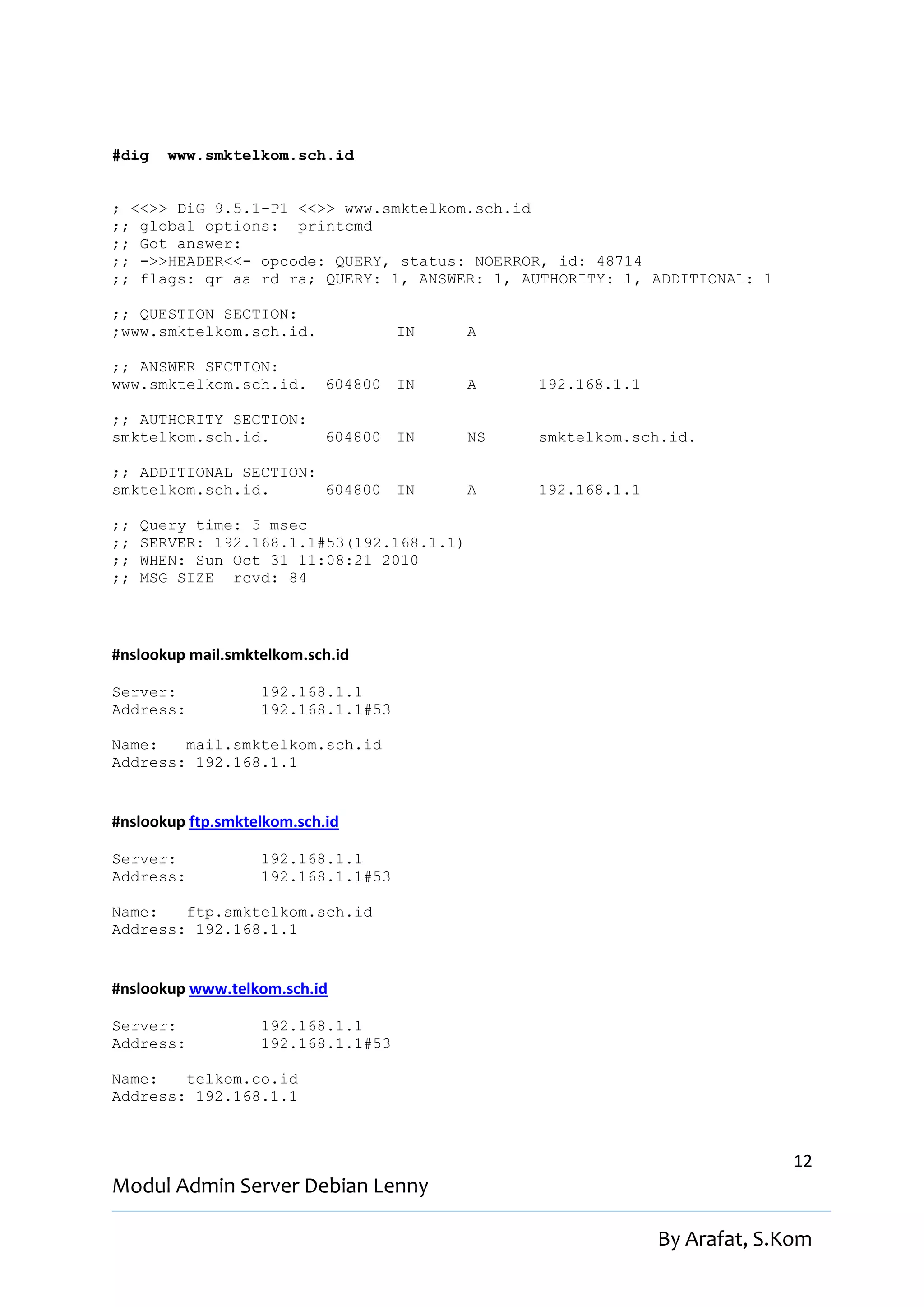 #dig    www.smktelkom.sch.id


; <<>> DiG 9.5.1-P1 <<>> www.smktelkom.sch.id
;; global options: printcmd
;; Got answer:
;; ->>HEADER<<- opcode: QUERY, status: NOERROR, id: 48714
;; flags: qr aa rd ra; QUERY: 1, ANSWER: 1, AUTHORITY: 1, ADDITIONAL: 1

;; QUESTION SECTION:
;www.smktelkom.sch.id.              IN     A

;; ANSWER SECTION:
www.smktelkom.sch.id.       604800 IN      A    192.168.1.1

;; AUTHORITY SECTION:
smktelkom.sch.id.           604800 IN      NS   smktelkom.sch.id.

;; ADDITIONAL SECTION:
smktelkom.sch.id.      604800 IN           A    192.168.1.1

;;   Query time: 5 msec
;;   SERVER: 192.168.1.1#53(192.168.1.1)
;;   WHEN: Sun Oct 31 11:08:21 2010
;;   MSG SIZE rcvd: 84




#nslookup mail.smktelkom.sch.id

Server:            192.168.1.1
Address:           192.168.1.1#53

Name:   mail.smktelkom.sch.id
Address: 192.168.1.1


#nslookup ftp.smktelkom.sch.id

Server:            192.168.1.1
Address:           192.168.1.1#53

Name:   ftp.smktelkom.sch.id
Address: 192.168.1.1


#nslookup www.telkom.sch.id

Server:            192.168.1.1
Address:           192.168.1.1#53

Name:   telkom.co.id
Address: 192.168.1.1



                                                                            12
Modul Admin Server Debian Lenny

                                                              By Arafat, S.Kom
 