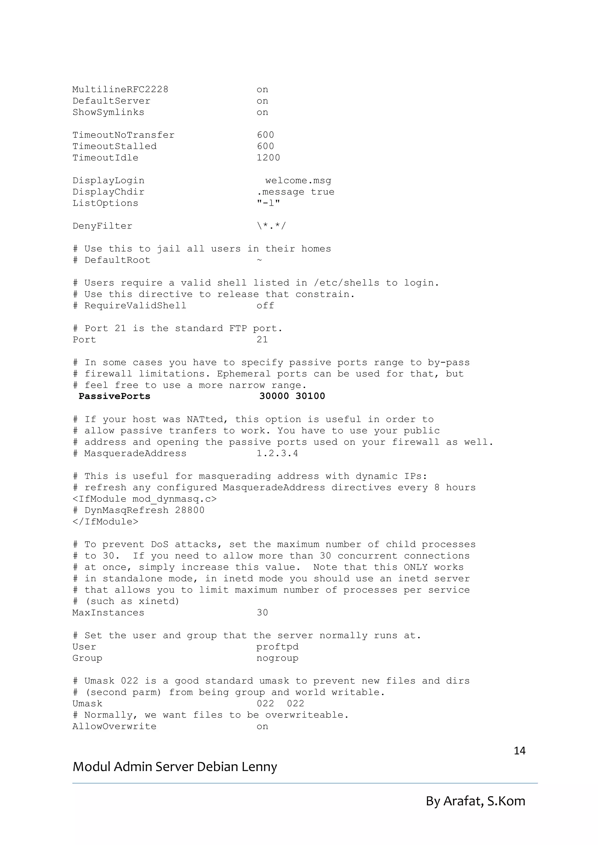 MultilineRFC2228                on
DefaultServer                   on
ShowSymlinks                    on

TimeoutNoTransfer               600
TimeoutStalled                  600
TimeoutIdle                     1200

DisplayLogin                     welcome.msg
DisplayChdir                    .message true
ListOptions                     "-l"

DenyFilter                      *.*/

# Use this to jail all users in their homes
# DefaultRoot                  ~

# Users require a valid shell listed in /etc/shells to login.
# Use this directive to release that constrain.
# RequireValidShell            off

# Port 21 is the standard FTP port.
Port                           21

# In some cases you have to specify passive ports range to by-pass
# firewall limitations. Ephemeral ports can be used for that, but
# feel free to use a more narrow range.
 PassivePorts                  30000 30100

#   If your host was NATted, this option is useful in order to
#   allow passive tranfers to work. You have to use your public
#   address and opening the passive ports used on your firewall as well.
#   MasqueradeAddress            1.2.3.4

# This is useful for masquerading address with dynamic IPs:
# refresh any configured MasqueradeAddress directives every 8 hours
<IfModule mod_dynmasq.c>
# DynMasqRefresh 28800
</IfModule>

# To prevent DoS attacks, set the maximum number of child processes
# to 30. If you need to allow more than 30 concurrent connections
# at once, simply increase this value. Note that this ONLY works
# in standalone mode, in inetd mode you should use an inetd server
# that allows you to limit maximum number of processes per service
# (such as xinetd)
MaxInstances                   30

# Set the user and group that the server normally runs at.
User                           proftpd
Group                          nogroup

# Umask 022 is a good standard umask to prevent new files and dirs
# (second parm) from being group and world writable.
Umask                          022 022
# Normally, we want files to be overwriteable.
AllowOverwrite                 on

                                                                           14
Modul Admin Server Debian Lenny

                                                             By Arafat, S.Kom
 