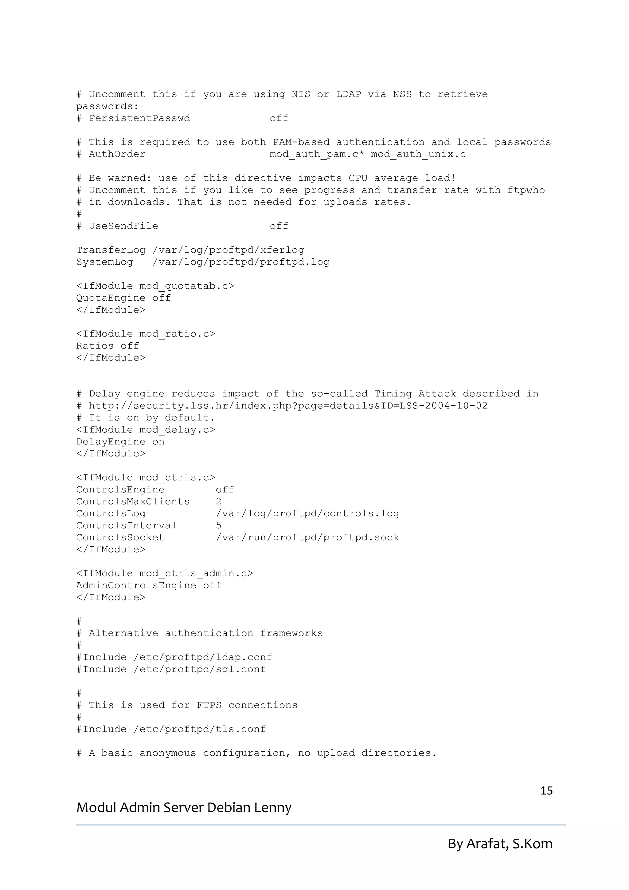 # Uncomment this if you are using NIS or LDAP via NSS to retrieve
passwords:
# PersistentPasswd             off

# This is required to use both PAM-based authentication and local passwords
# AuthOrder                    mod_auth_pam.c* mod_auth_unix.c

#   Be warned: use of this directive impacts CPU average load!
#   Uncomment this if you like to see progress and transfer rate with ftpwho
#   in downloads. That is not needed for uploads rates.
#
#   UseSendFile                 off

TransferLog /var/log/proftpd/xferlog
SystemLog   /var/log/proftpd/proftpd.log

<IfModule mod_quotatab.c>
QuotaEngine off
</IfModule>

<IfModule mod_ratio.c>
Ratios off
</IfModule>


# Delay engine reduces impact of the so-called Timing Attack described in
# http://security.lss.hr/index.php?page=details&ID=LSS-2004-10-02
# It is on by default.
<IfModule mod_delay.c>
DelayEngine on
</IfModule>

<IfModule mod_ctrls.c>
ControlsEngine         off
ControlsMaxClients     2
ControlsLog            /var/log/proftpd/controls.log
ControlsInterval       5
ControlsSocket         /var/run/proftpd/proftpd.sock
</IfModule>

<IfModule mod_ctrls_admin.c>
AdminControlsEngine off
</IfModule>

#
# Alternative authentication frameworks
#
#Include /etc/proftpd/ldap.conf
#Include /etc/proftpd/sql.conf

#
# This is used for FTPS connections
#
#Include /etc/proftpd/tls.conf

# A basic anonymous configuration, no upload directories.


                                                                            15
Modul Admin Server Debian Lenny

                                                            By Arafat, S.Kom
 