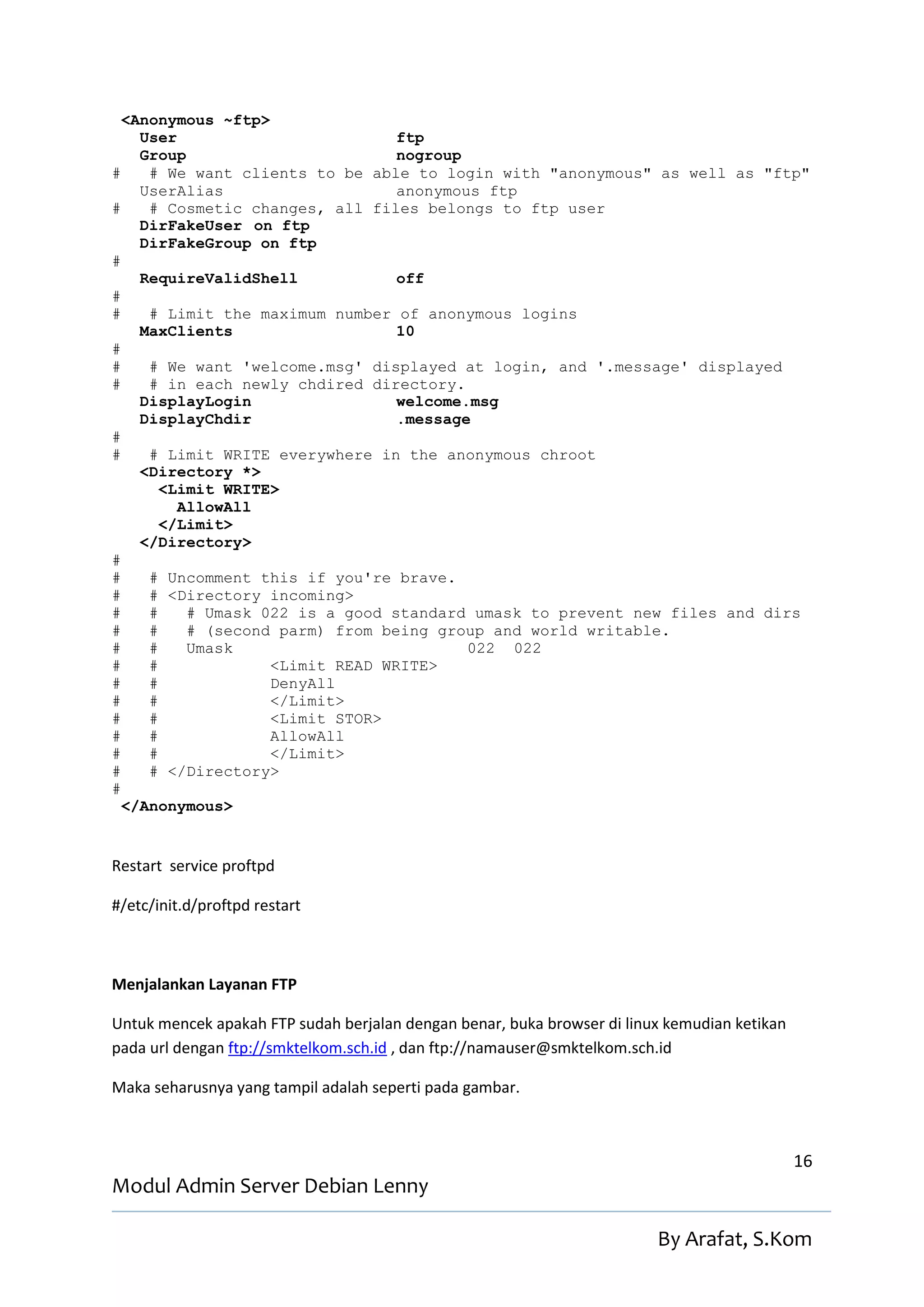 <Anonymous ~ftp>
    User                         ftp
    Group                        nogroup
#    # We want clients to be able to login with "anonymous" as well as "ftp"
    UserAlias                    anonymous ftp
#    # Cosmetic changes, all files belongs to ftp user
    DirFakeUser on ftp
    DirFakeGroup on ftp
#
    RequireValidShell            off
#
#    # Limit the maximum number of anonymous logins
    MaxClients                   10
#
#    # We want 'welcome.msg' displayed at login, and '.message' displayed
#    # in each newly chdired directory.
    DisplayLogin                 welcome.msg
    DisplayChdir                 .message
#
#    # Limit WRITE everywhere in the anonymous chroot
    <Directory *>
       <Limit WRITE>
         AllowAll
       </Limit>
    </Directory>
#
#    # Uncomment this if you're brave.
#    # <Directory incoming>
#    #    # Umask 022 is a good standard umask to prevent new files and dirs
#    #    # (second parm) from being group and world writable.
#    #    Umask                          022 022
#    #             <Limit READ WRITE>
#    #             DenyAll
#    #             </Limit>
#    #             <Limit STOR>
#    #             AllowAll
#    #             </Limit>
#    # </Directory>
#
  </Anonymous>


Restart service proftpd

#/etc/init.d/proftpd restart



Menjalankan Layanan FTP

Untuk mencek apakah FTP sudah berjalan dengan benar, buka browser di linux kemudian ketikan
pada url dengan ftp://smktelkom.sch.id , dan ftp://namauser@smktelkom.sch.id

Maka seharusnya yang tampil adalah seperti pada gambar.



                                                                                              16
Modul Admin Server Debian Lenny

                                                                         By Arafat, S.Kom
 