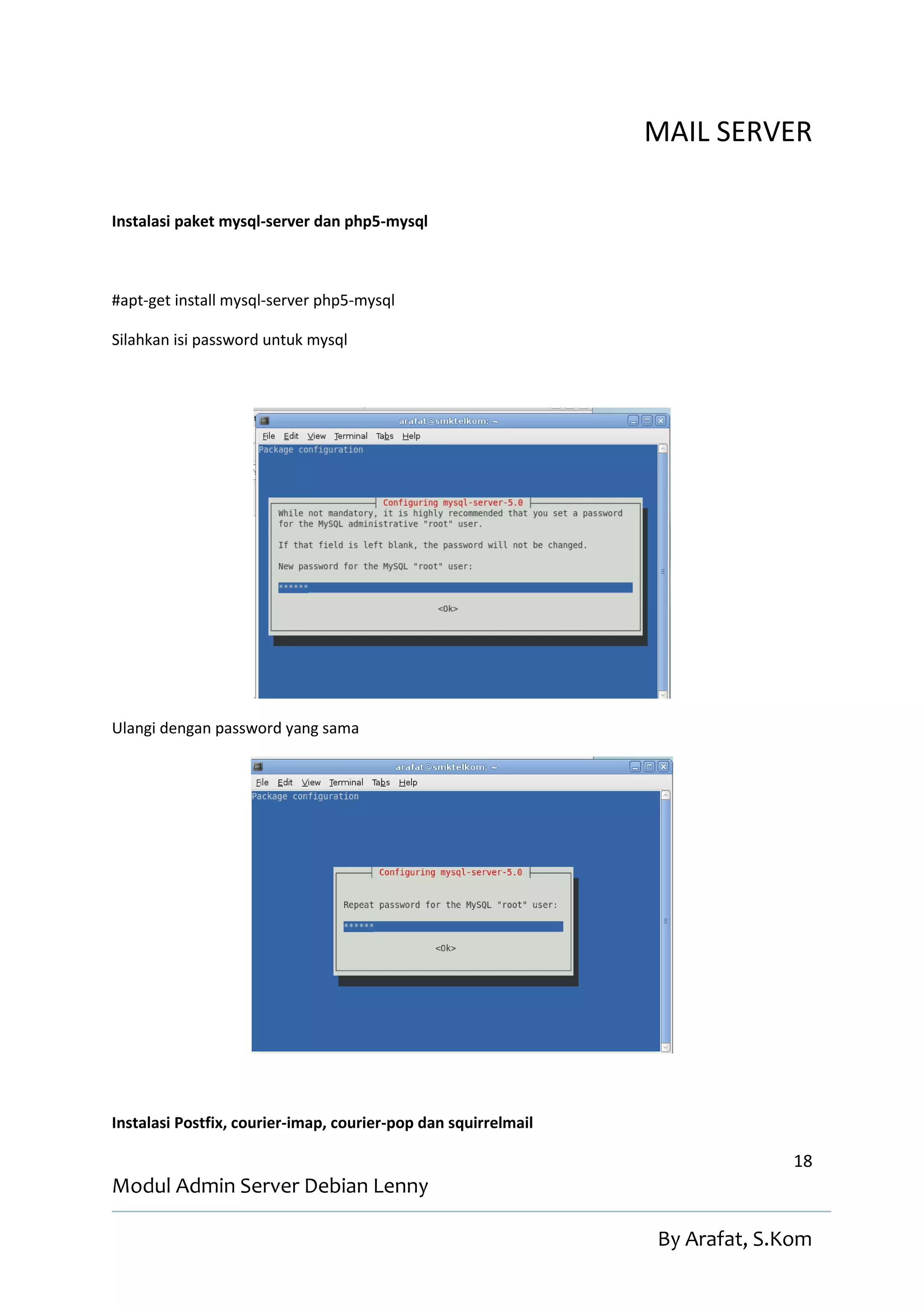 MAIL SERVER

Instalasi paket mysql-server dan php5-mysql



#apt-get install mysql-server php5-mysql

Silahkan isi password untuk mysql




Ulangi dengan password yang sama




Instalasi Postfix, courier-imap, courier-pop dan squirrelmail

                                                                              18
Modul Admin Server Debian Lenny

                                                                By Arafat, S.Kom
 