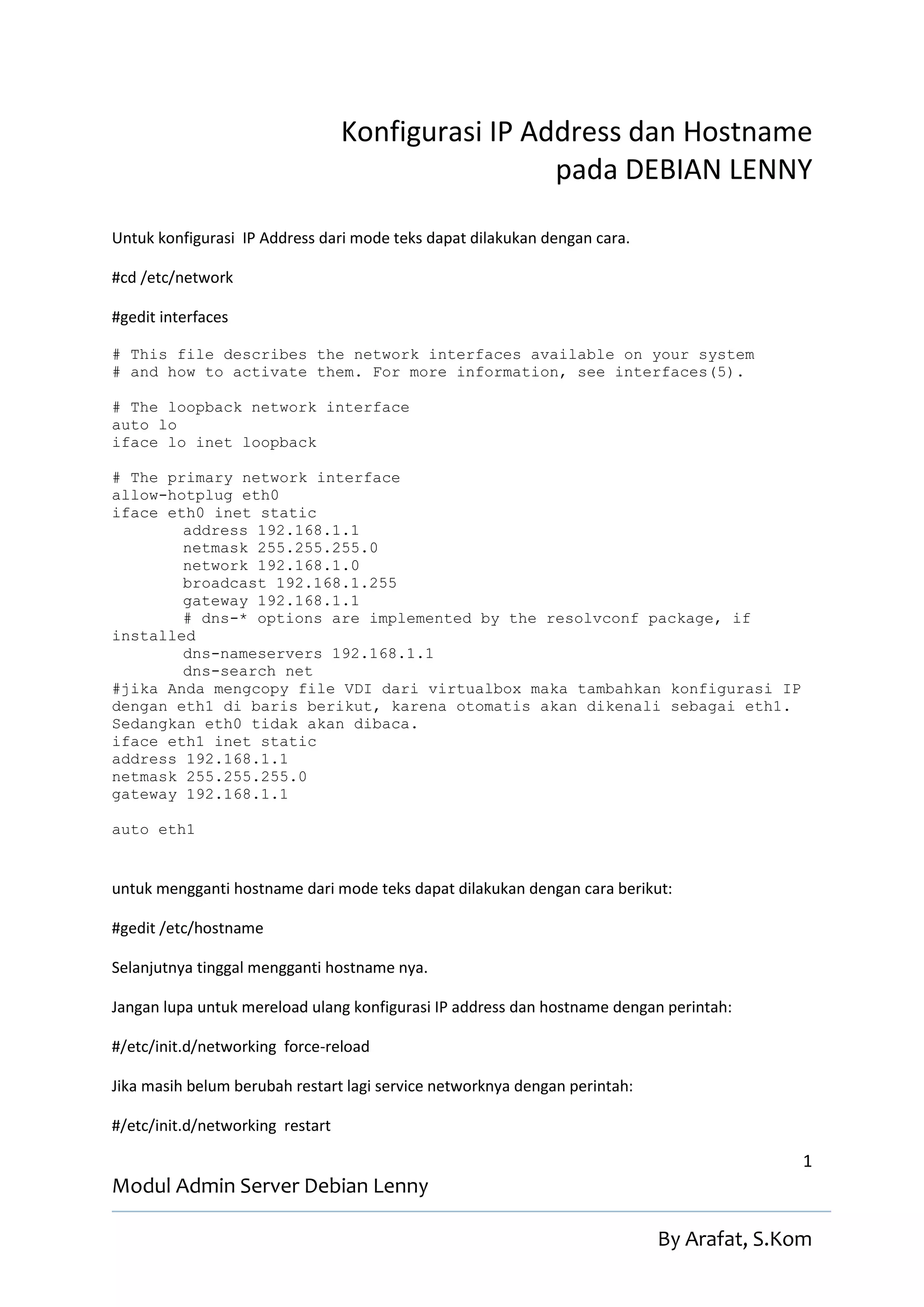 Konfigurasi IP Address dan Hostname
                                                   pada DEBIAN LENNY

Untuk konfigurasi IP Address dari mode teks dapat dilakukan dengan cara.

#cd /etc/network

#gedit interfaces

# This file describes the network interfaces available on your system
# and how to activate them. For more information, see interfaces(5).

# The loopback network interface
auto lo
iface lo inet loopback

# The primary network interface
allow-hotplug eth0
iface eth0 inet static
        address 192.168.1.1
        netmask 255.255.255.0
        network 192.168.1.0
        broadcast 192.168.1.255
        gateway 192.168.1.1
        # dns-* options are implemented by the resolvconf package, if
installed
        dns-nameservers 192.168.1.1
        dns-search net
#jika Anda mengcopy file VDI dari virtualbox maka tambahkan konfigurasi IP
dengan eth1 di baris berikut, karena otomatis akan dikenali sebagai eth1.
Sedangkan eth0 tidak akan dibaca.
iface eth1 inet static
address 192.168.1.1
netmask 255.255.255.0
gateway 192.168.1.1

auto eth1


untuk mengganti hostname dari mode teks dapat dilakukan dengan cara berikut:

#gedit /etc/hostname

Selanjutnya tinggal mengganti hostname nya.

Jangan lupa untuk mereload ulang konfigurasi IP address dan hostname dengan perintah:

#/etc/init.d/networking force-reload

Jika masih belum berubah restart lagi service networknya dengan perintah:

#/etc/init.d/networking restart

                                                                                           1
Modul Admin Server Debian Lenny

                                                                            By Arafat, S.Kom
 