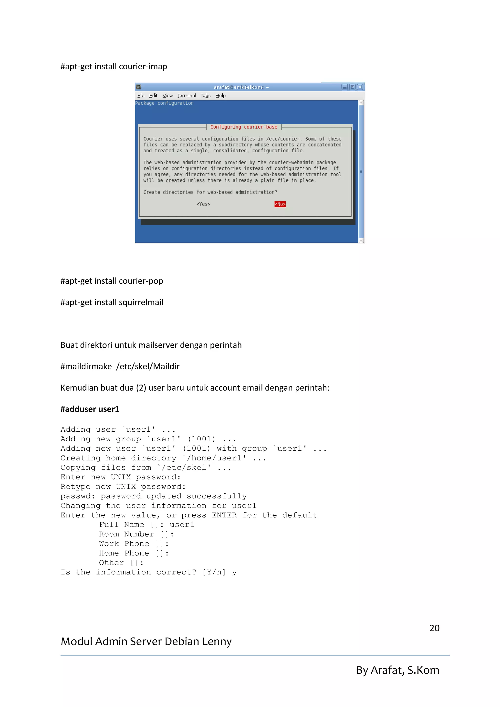 #apt-get install courier-imap




#apt-get install courier-pop

#apt-get install squirrelmail



Buat direktori untuk mailserver dengan perintah

#maildirmake /etc/skel/Maildir

Kemudian buat dua (2) user baru untuk account email dengan perintah:

#adduser user1

Adding user `user1' ...
Adding new group `user1' (1001) ...
Adding new user `user1' (1001) with group `user1' ...
Creating home directory `/home/user1' ...
Copying files from `/etc/skel' ...
Enter new UNIX password:
Retype new UNIX password:
passwd: password updated successfully
Changing the user information for user1
Enter the new value, or press ENTER for the default
        Full Name []: user1
        Room Number []:
        Work Phone []:
        Home Phone []:
        Other []:
Is the information correct? [Y/n] y




                                                                                     20
Modul Admin Server Debian Lenny

                                                                       By Arafat, S.Kom
 