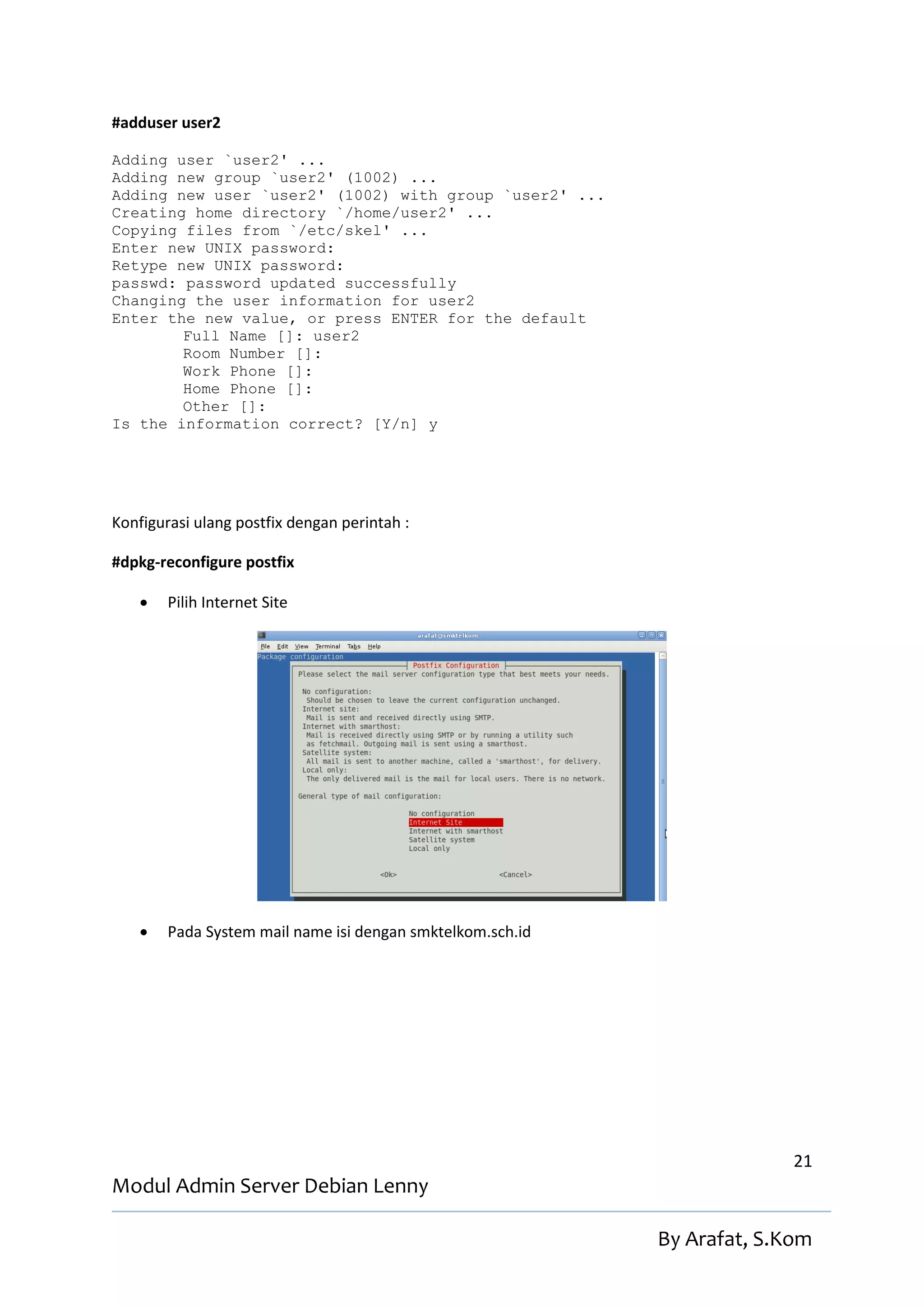 #adduser user2

Adding user `user2' ...
Adding new group `user2' (1002) ...
Adding new user `user2' (1002) with group `user2' ...
Creating home directory `/home/user2' ...
Copying files from `/etc/skel' ...
Enter new UNIX password:
Retype new UNIX password:
passwd: password updated successfully
Changing the user information for user2
Enter the new value, or press ENTER for the default
        Full Name []: user2
        Room Number []:
        Work Phone []:
        Home Phone []:
        Other []:
Is the information correct? [Y/n] y




Konfigurasi ulang postfix dengan perintah :

#dpkg-reconfigure postfix

       Pilih Internet Site




       Pada System mail name isi dengan smktelkom.sch.id




                                                                          21
Modul Admin Server Debian Lenny

                                                            By Arafat, S.Kom
 