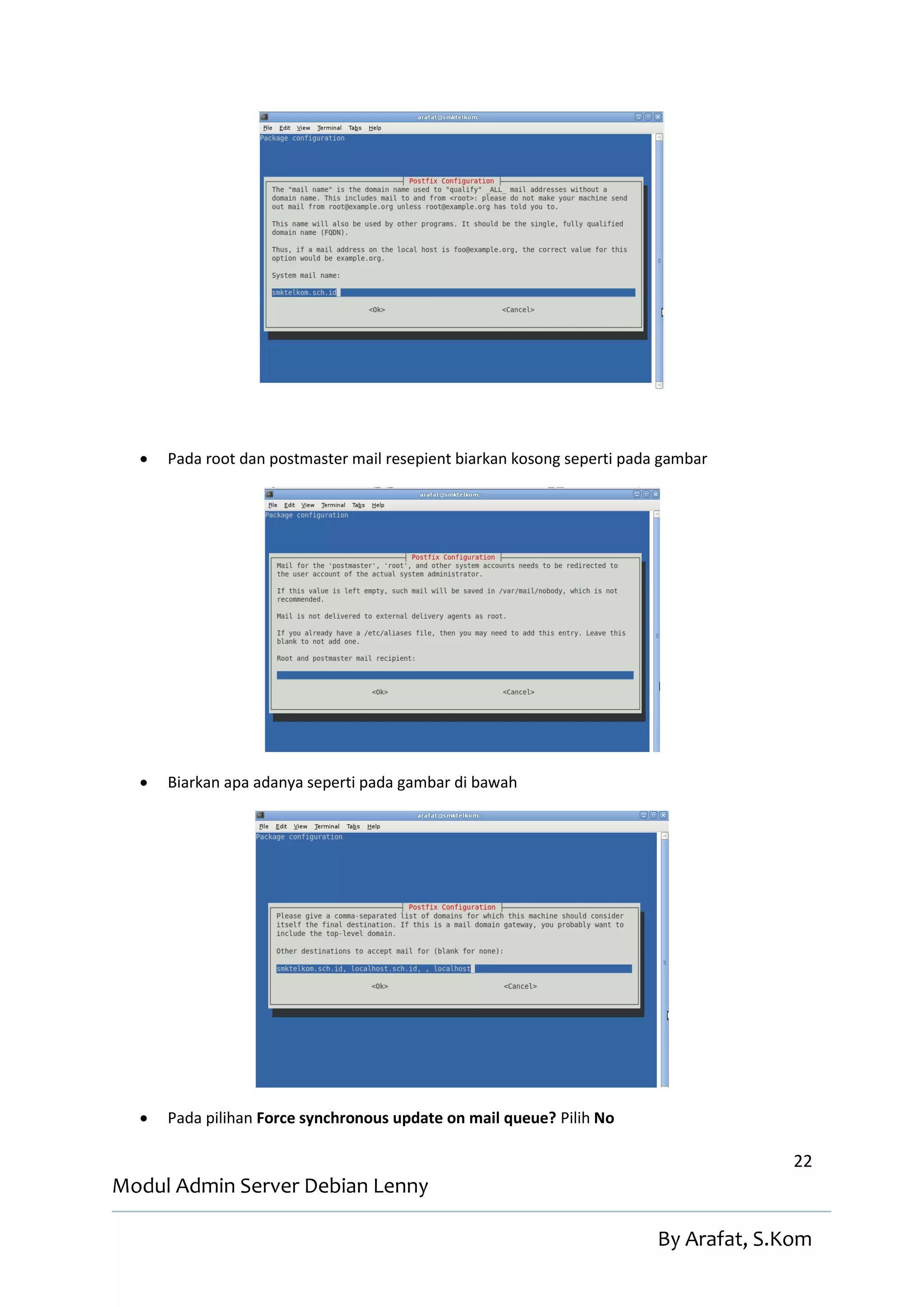    Pada root dan postmaster mail resepient biarkan kosong seperti pada gambar




     Biarkan apa adanya seperti pada gambar di bawah




     Pada pilihan Force synchronous update on mail queue? Pilih No

                                                                                       22
Modul Admin Server Debian Lenny

                                                                         By Arafat, S.Kom
 