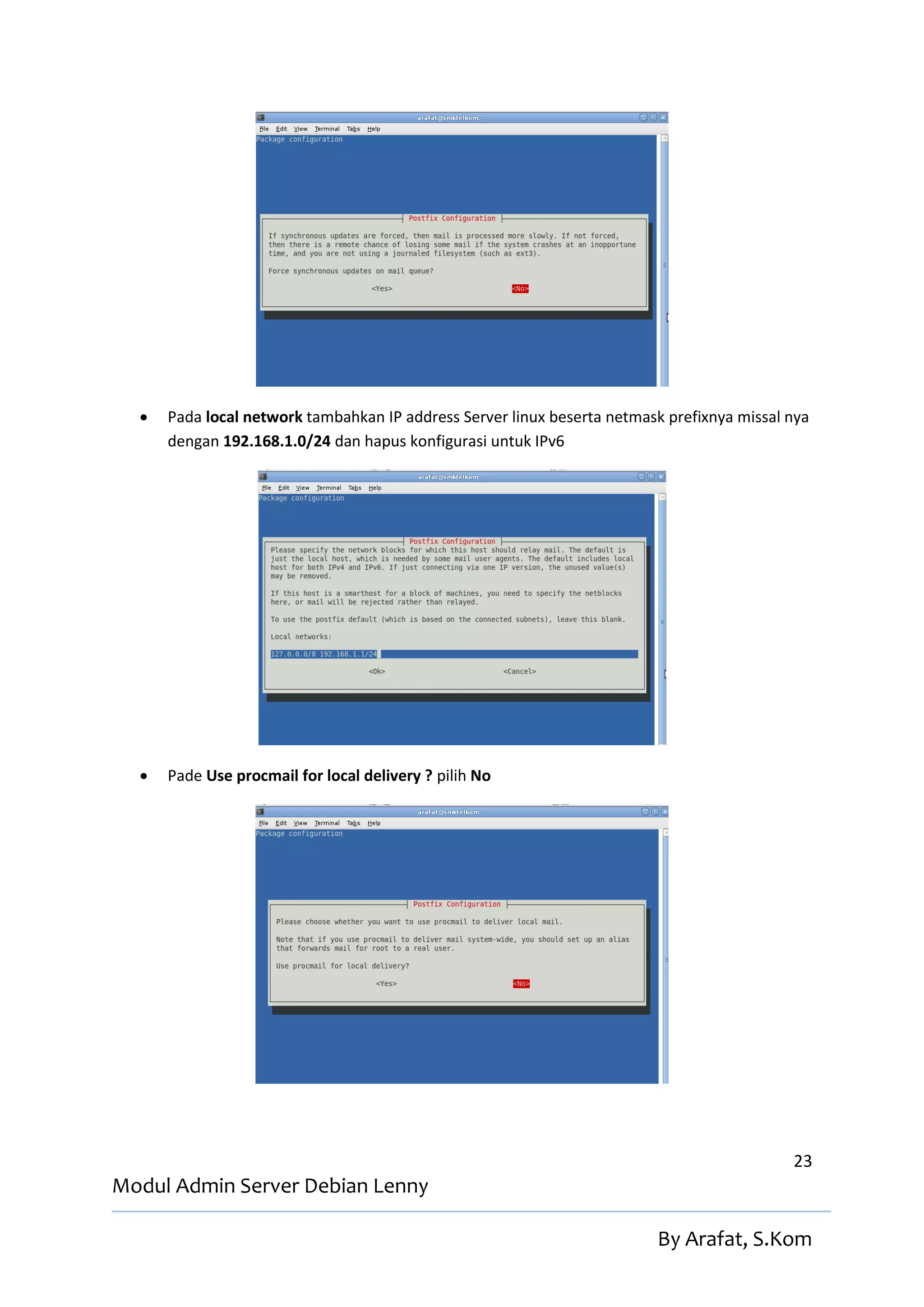    Pada local network tambahkan IP address Server linux beserta netmask prefixnya missal nya
      dengan 192.168.1.0/24 dan hapus konfigurasi untuk IPv6




     Pade Use procmail for local delivery ? pilih No




                                                                                            23
Modul Admin Server Debian Lenny

                                                                         By Arafat, S.Kom
 