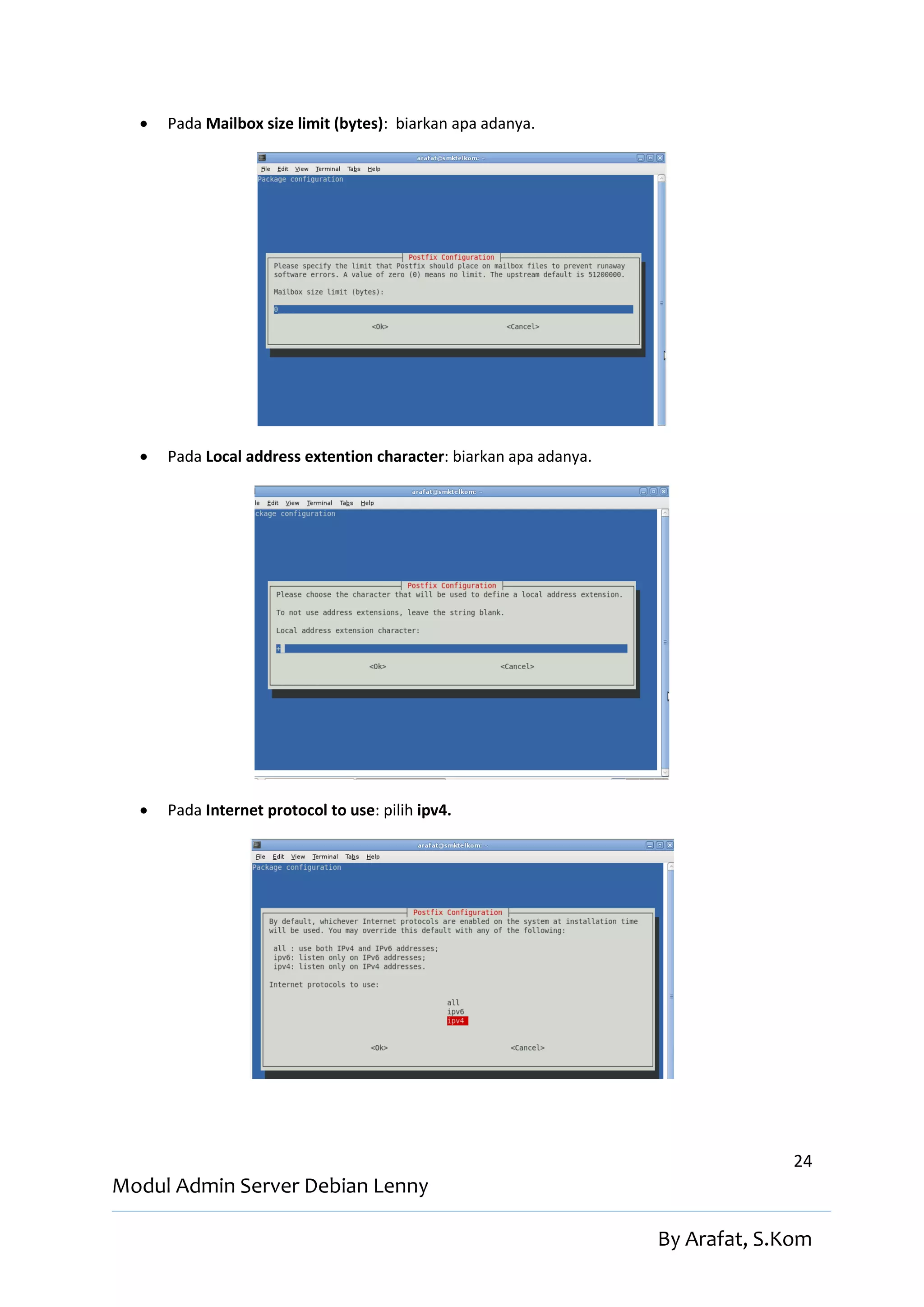    Pada Mailbox size limit (bytes): biarkan apa adanya.




     Pada Local address extention character: biarkan apa adanya.




     Pada Internet protocol to use: pilih ipv4.




                                                                                  24
Modul Admin Server Debian Lenny

                                                                    By Arafat, S.Kom
 