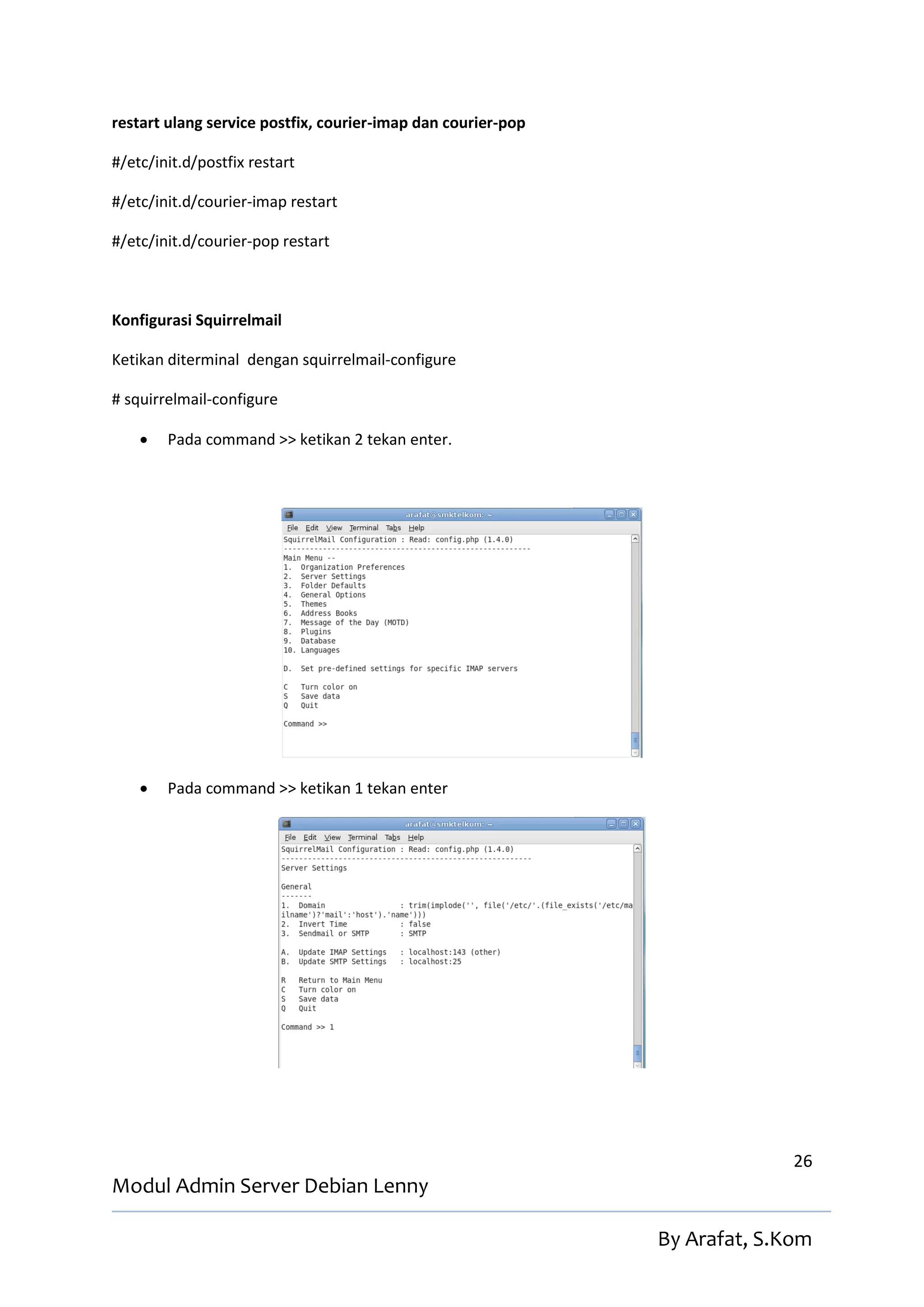 restart ulang service postfix, courier-imap dan courier-pop

#/etc/init.d/postfix restart

#/etc/init.d/courier-imap restart

#/etc/init.d/courier-pop restart



Konfigurasi Squirrelmail

Ketikan diterminal dengan squirrelmail-configure

# squirrelmail-configure

       Pada command >> ketikan 2 tekan enter.




       Pada command >> ketikan 1 tekan enter




                                                                            26
Modul Admin Server Debian Lenny

                                                              By Arafat, S.Kom
 