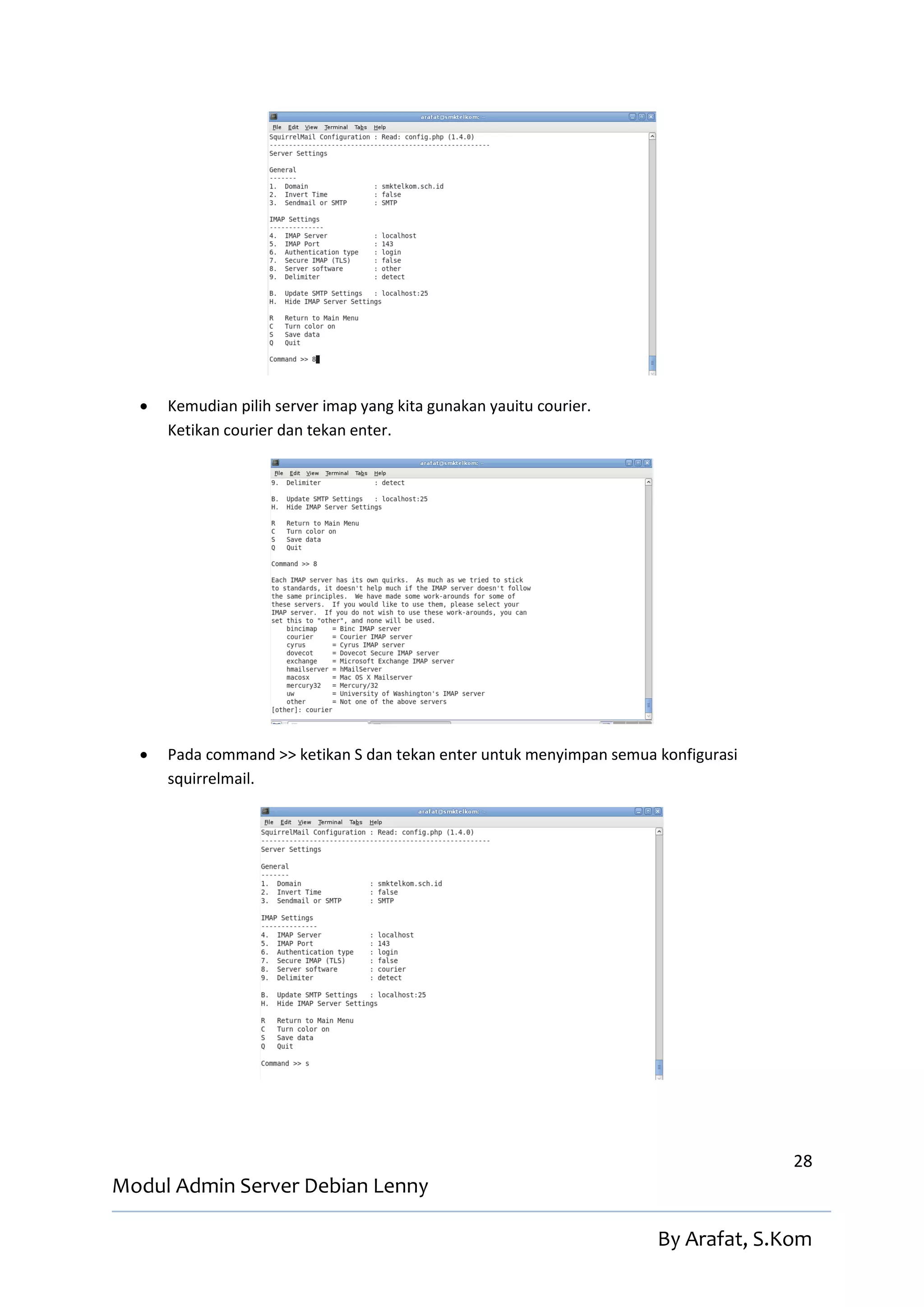    Kemudian pilih server imap yang kita gunakan yauitu courier.
      Ketikan courier dan tekan enter.




     Pada command >> ketikan S dan tekan enter untuk menyimpan semua konfigurasi
      squirrelmail.




                                                                                    28
Modul Admin Server Debian Lenny

                                                                      By Arafat, S.Kom
 