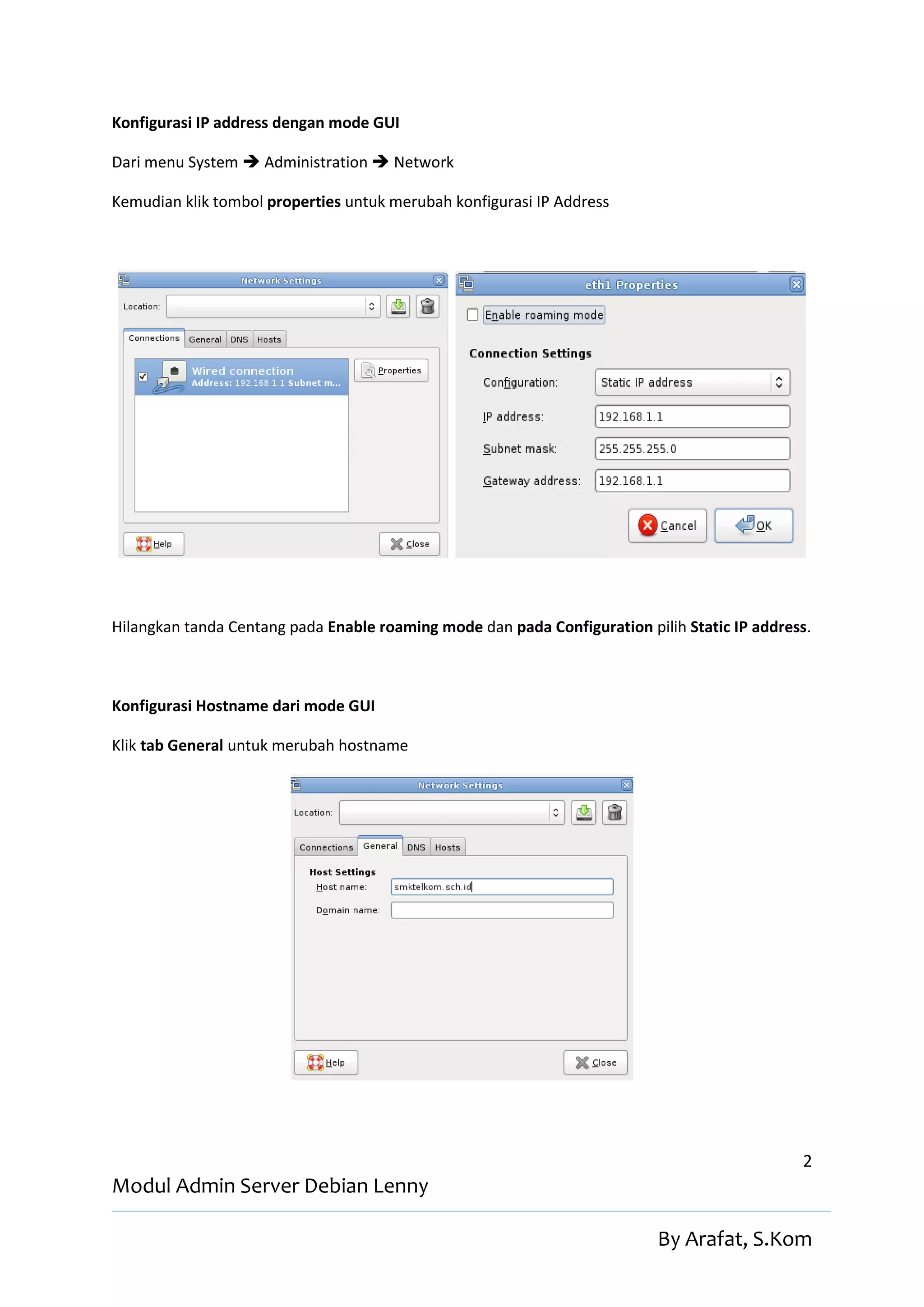 Konfigurasi IP address dengan mode GUI

Dari menu System  Administration  Network

Kemudian klik tombol properties untuk merubah konfigurasi IP Address




Hilangkan tanda Centang pada Enable roaming mode dan pada Configuration pilih Static IP address.



Konfigurasi Hostname dari mode GUI

Klik tab General untuk merubah hostname




                                                                                              2
Modul Admin Server Debian Lenny

                                                                          By Arafat, S.Kom
 