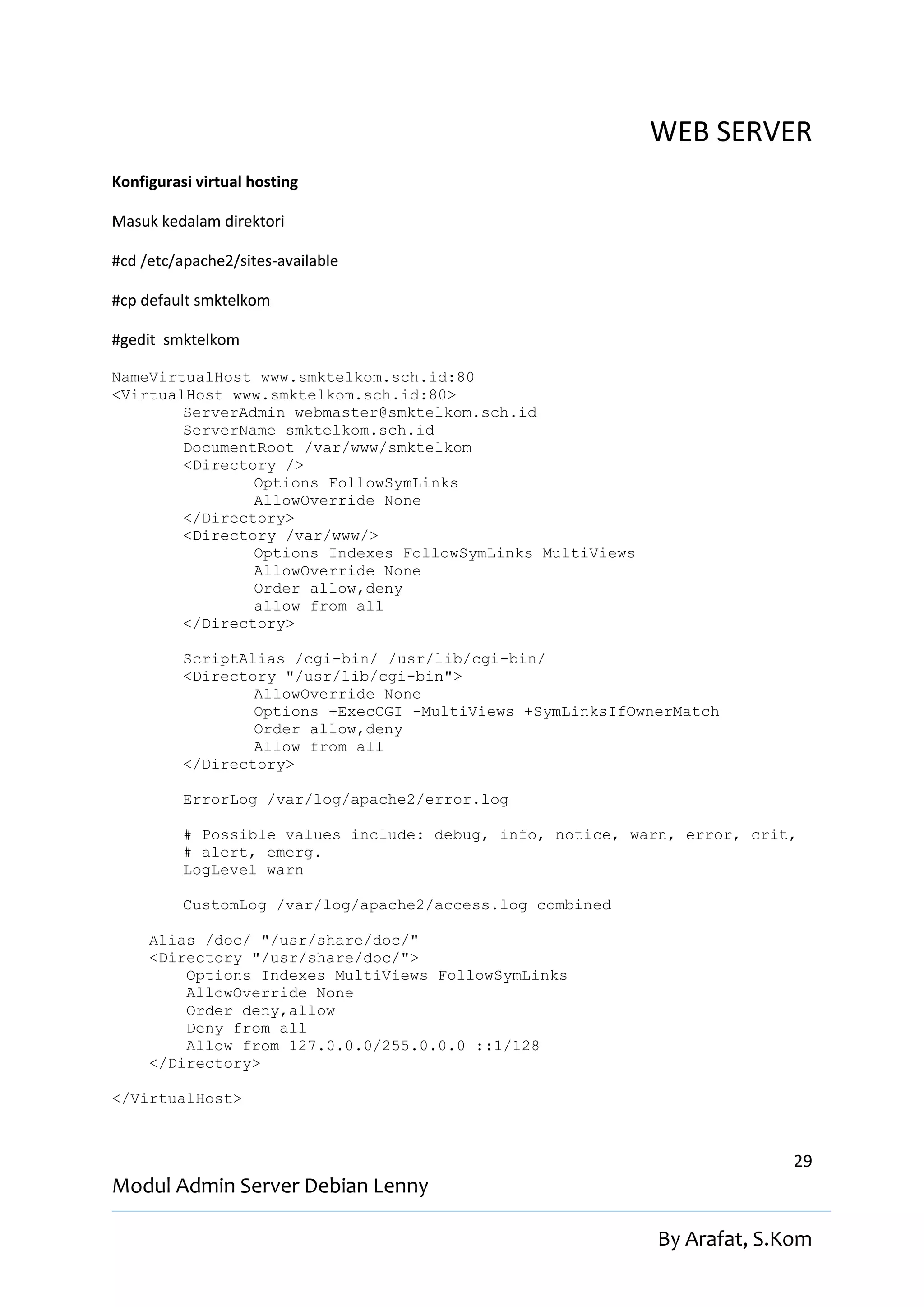 WEB SERVER
Konfigurasi virtual hosting

Masuk kedalam direktori

#cd /etc/apache2/sites-available

#cp default smktelkom

#gedit smktelkom

NameVirtualHost www.smktelkom.sch.id:80
<VirtualHost www.smktelkom.sch.id:80>
        ServerAdmin webmaster@smktelkom.sch.id
        ServerName smktelkom.sch.id
        DocumentRoot /var/www/smktelkom
        <Directory />
                Options FollowSymLinks
                AllowOverride None
        </Directory>
        <Directory /var/www/>
                Options Indexes FollowSymLinks MultiViews
                AllowOverride None
                Order allow,deny
                allow from all
        </Directory>

          ScriptAlias /cgi-bin/ /usr/lib/cgi-bin/
          <Directory "/usr/lib/cgi-bin">
                  AllowOverride None
                  Options +ExecCGI -MultiViews +SymLinksIfOwnerMatch
                  Order allow,deny
                  Allow from all
          </Directory>

          ErrorLog /var/log/apache2/error.log

          # Possible values include: debug, info, notice, warn, error, crit,
          # alert, emerg.
          LogLevel warn

          CustomLog /var/log/apache2/access.log combined

     Alias /doc/ "/usr/share/doc/"
     <Directory "/usr/share/doc/">
         Options Indexes MultiViews FollowSymLinks
         AllowOverride None
         Order deny,allow
         Deny from all
         Allow from 127.0.0.0/255.0.0.0 ::1/128
     </Directory>

</VirtualHost>



                                                                           29
Modul Admin Server Debian Lenny

                                                             By Arafat, S.Kom
 